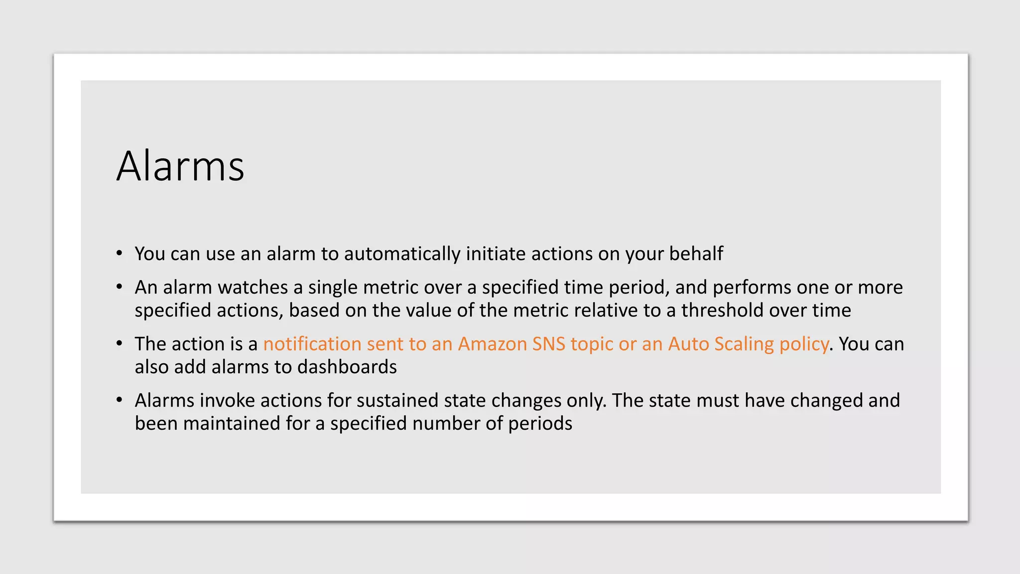 Alarms
• You can use an alarm to automatically initiate actions on your behalf
• An alarm watches a single metric over a specified time period, and performs one or more
specified actions, based on the value of the metric relative to a threshold over time
• The action is a notification sent to an Amazon SNS topic or an Auto Scaling policy. You can
also add alarms to dashboards
• Alarms invoke actions for sustained state changes only. The state must have changed and
been maintained for a specified number of periods
 