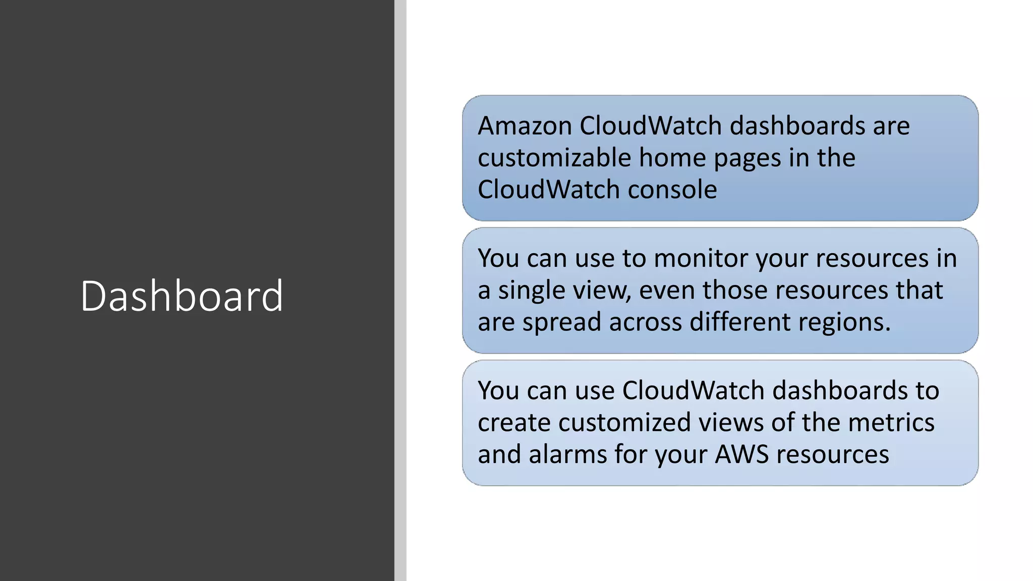 Dashboard
Amazon CloudWatch dashboards are
customizable home pages in the
CloudWatch console
You can use to monitor your resources in
a single view, even those resources that
are spread across different regions.
You can use CloudWatch dashboards to
create customized views of the metrics
and alarms for your AWS resources
 
