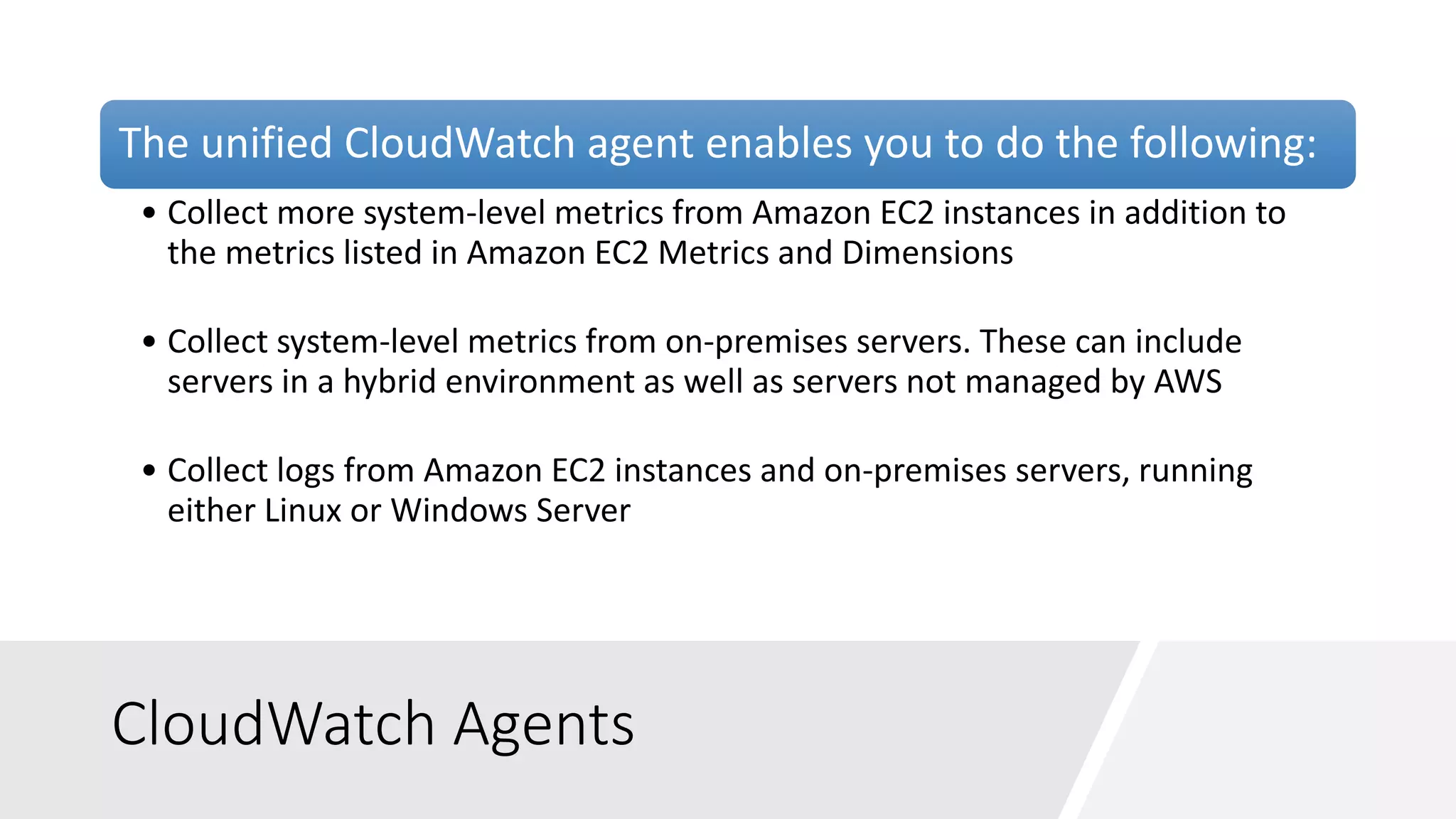 CloudWatch Agents
The unified CloudWatch agent enables you to do the following:
• Collect more system-level metrics from Amazon EC2 instances in addition to
the metrics listed in Amazon EC2 Metrics and Dimensions
• Collect system-level metrics from on-premises servers. These can include
servers in a hybrid environment as well as servers not managed by AWS
• Collect logs from Amazon EC2 instances and on-premises servers, running
either Linux or Windows Server
 