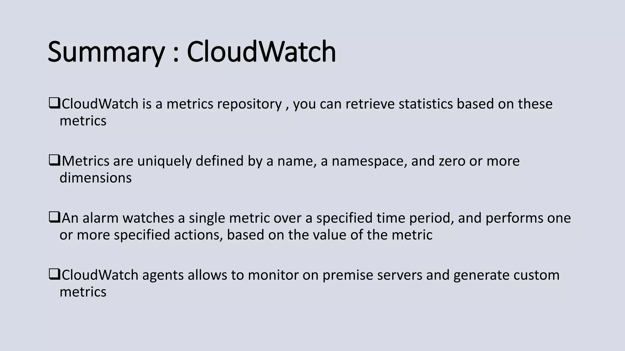 Summary : CloudWatch
CloudWatch is a metrics repository , you can retrieve statistics based on these
metrics
Metrics are uniquely defined by a name, a namespace, and zero or more
dimensions
An alarm watches a single metric over a specified time period, and performs one
or more specified actions, based on the value of the metric
CloudWatch agents allows to monitor on premise servers and generate custom
metrics
 