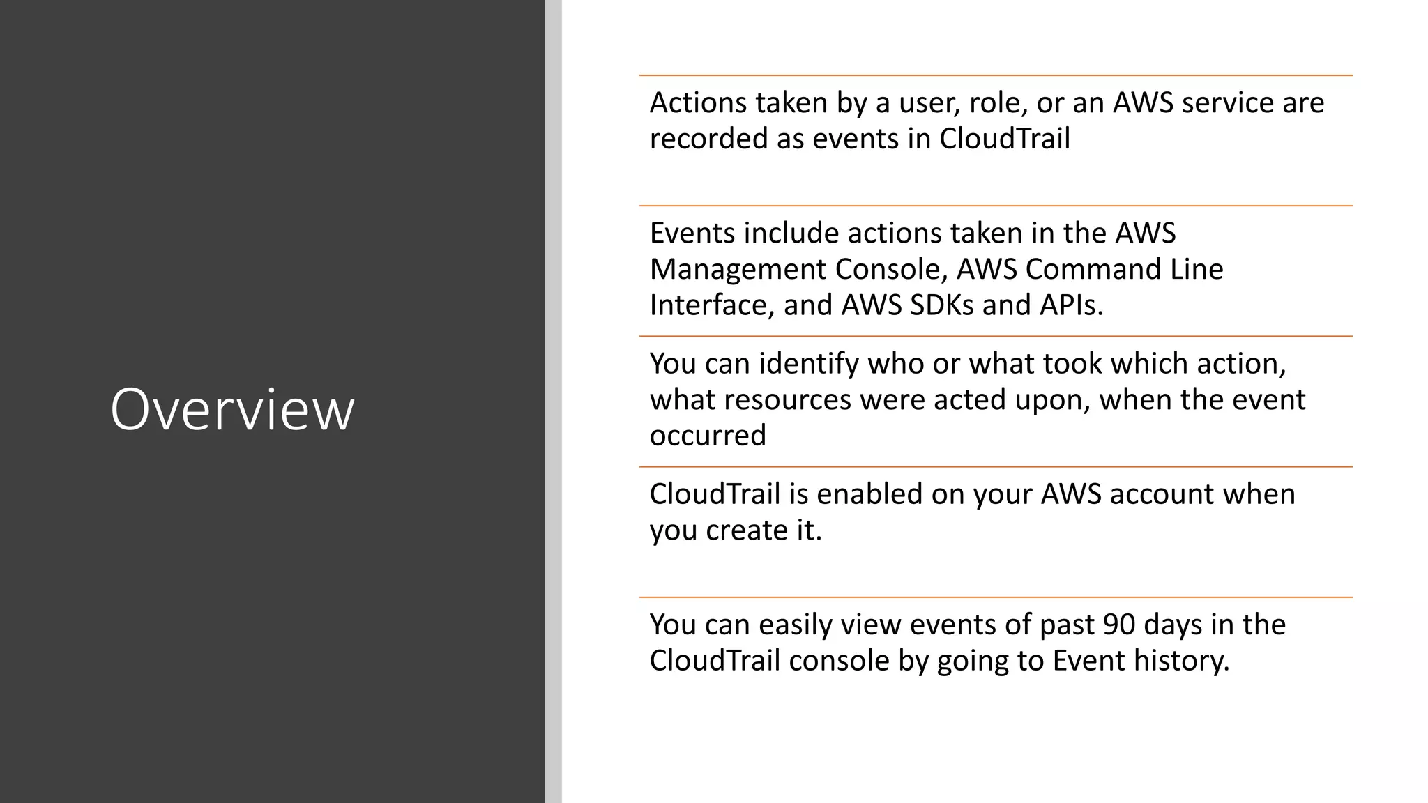 Overview
Actions taken by a user, role, or an AWS service are
recorded as events in CloudTrail
Events include actions taken in the AWS
Management Console, AWS Command Line
Interface, and AWS SDKs and APIs.
You can identify who or what took which action,
what resources were acted upon, when the event
occurred
CloudTrail is enabled on your AWS account when
you create it.
You can easily view events of past 90 days in the
CloudTrail console by going to Event history.
 