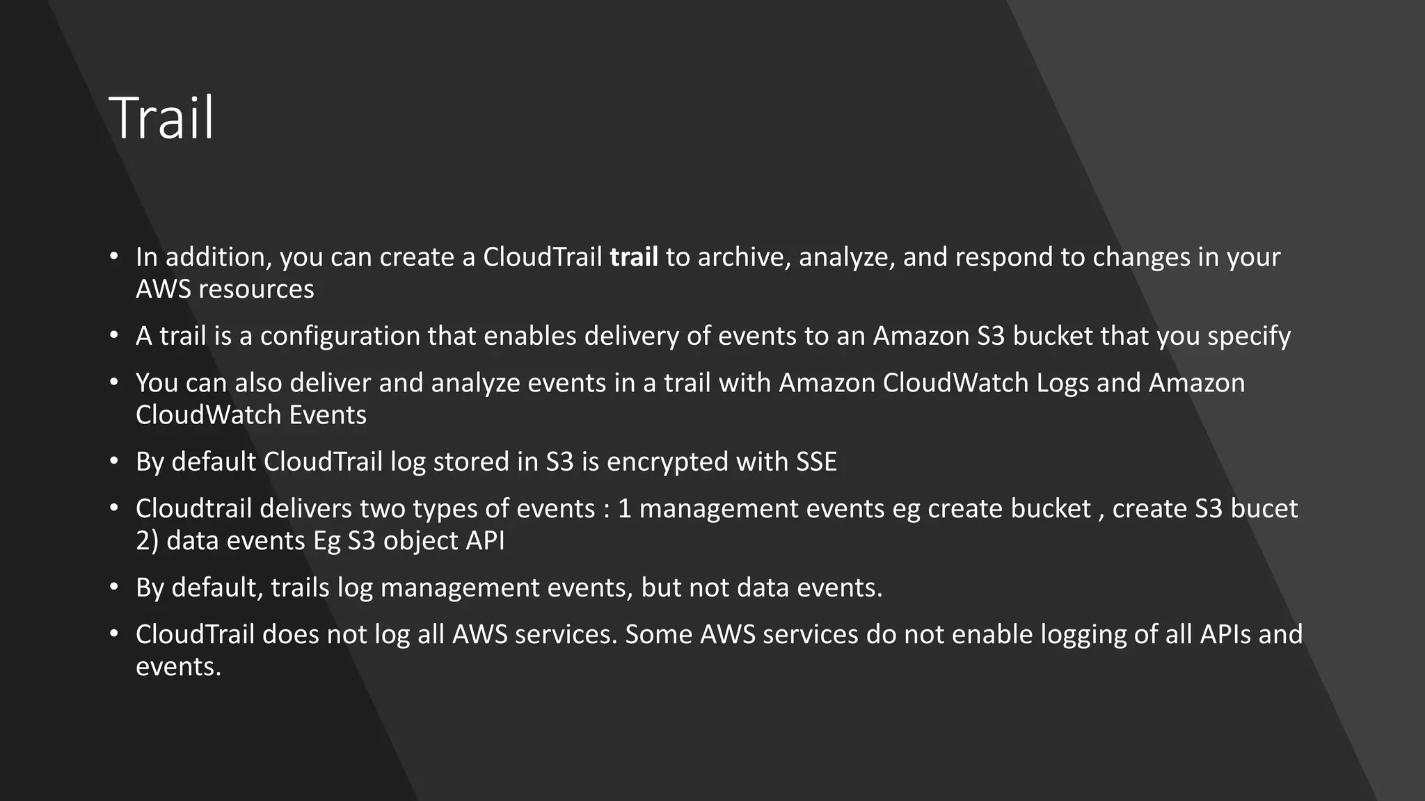 Trail
• In addition, you can create a CloudTrail trail to archive, analyze, and respond to changes in your
AWS resources
• A trail is a configuration that enables delivery of events to an Amazon S3 bucket that you specify
• You can also deliver and analyze events in a trail with Amazon CloudWatch Logs and Amazon
CloudWatch Events
• By default CloudTrail log stored in S3 is encrypted with SSE
• Cloudtrail delivers two types of events : 1 management events eg create bucket , create S3 bucet
2) data events Eg S3 object API
• By default, trails log management events, but not data events.
• CloudTrail does not log all AWS services. Some AWS services do not enable logging of all APIs and
events.
 