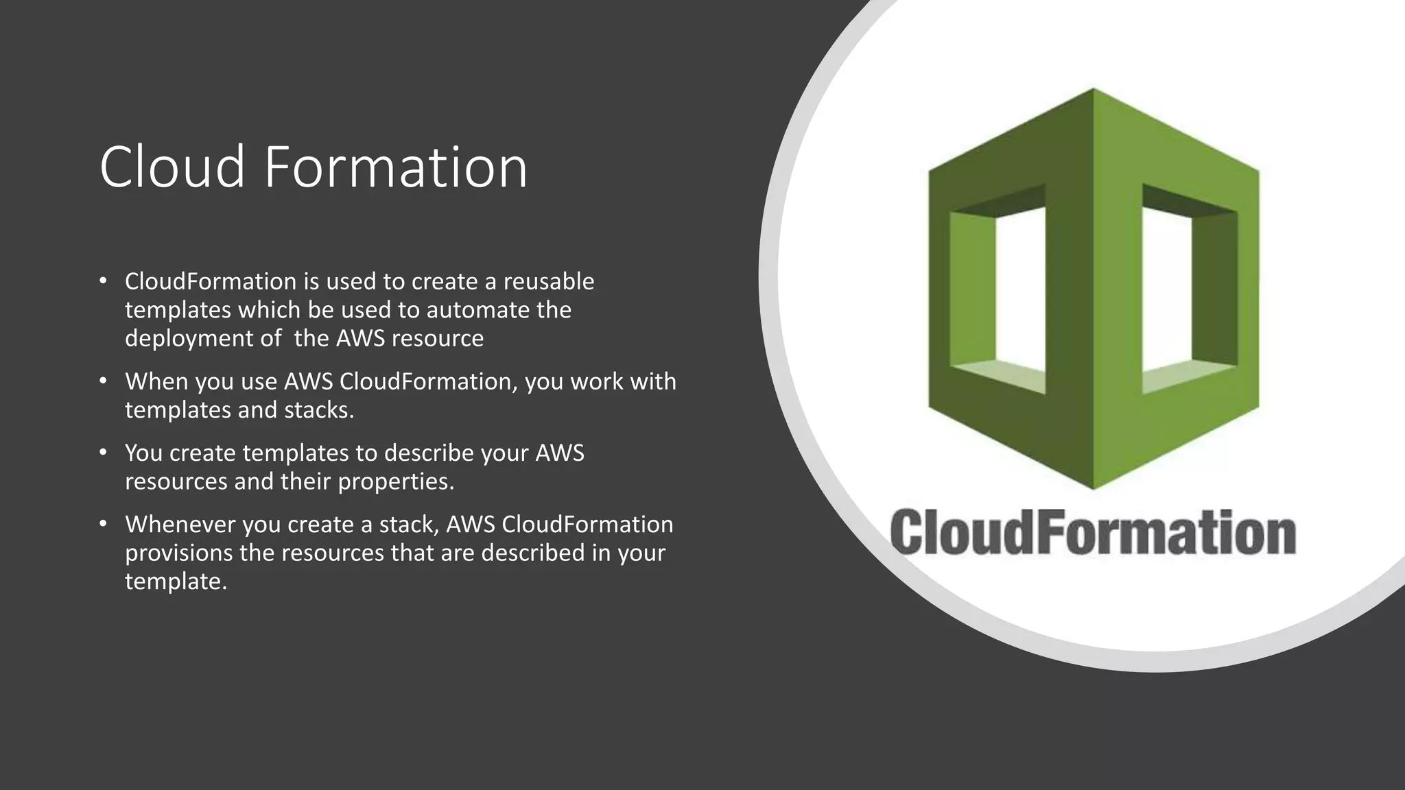Cloud Formation
• CloudFormation is used to create a reusable
templates which be used to automate the
deployment of the AWS resource
• When you use AWS CloudFormation, you work with
templates and stacks.
• You create templates to describe your AWS
resources and their properties.
• Whenever you create a stack, AWS CloudFormation
provisions the resources that are described in your
template.
 