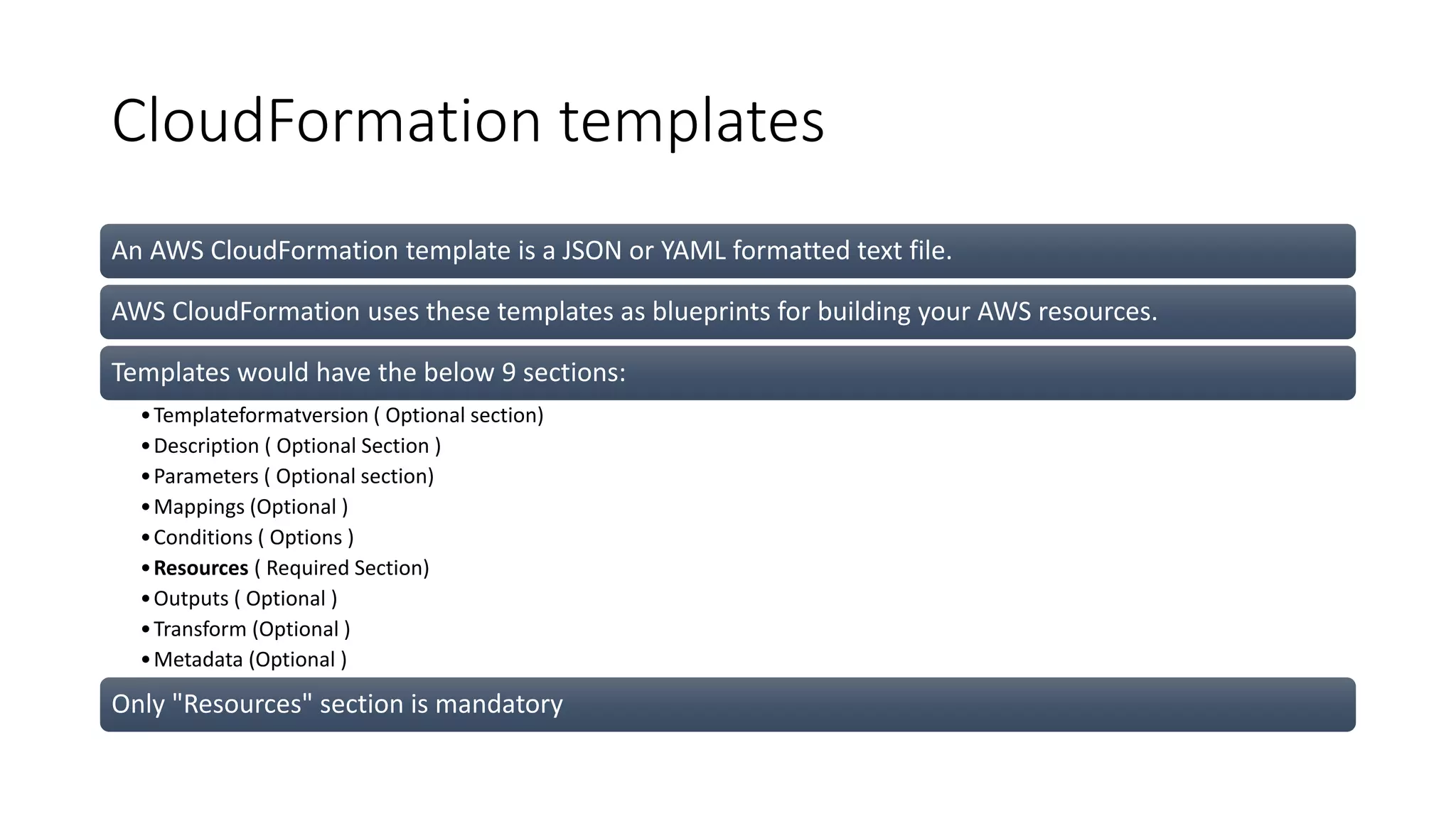 CloudFormation templates
An AWS CloudFormation template is a JSON or YAML formatted text file.
AWS CloudFormation uses these templates as blueprints for building your AWS resources.
Templates would have the below 9 sections:
•Templateformatversion ( Optional section)
•Description ( Optional Section )
•Parameters ( Optional section)
•Mappings (Optional )
•Conditions ( Options )
•Resources ( Required Section)
•Outputs ( Optional )
•Transform (Optional )
•Metadata (Optional )
Only "Resources" section is mandatory
 