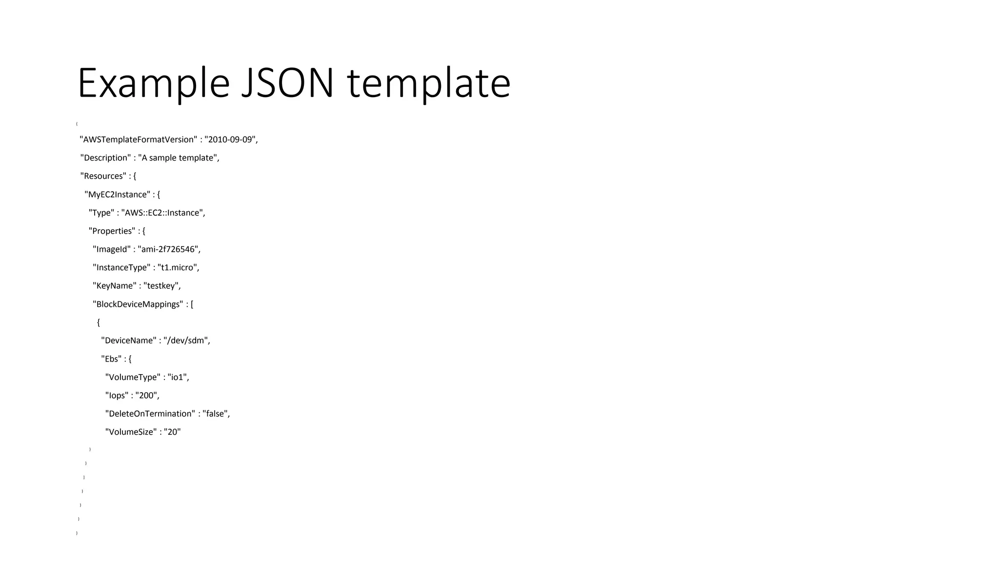 Example JSON template
{
"AWSTemplateFormatVersion" : "2010-09-09",
"Description" : "A sample template",
"Resources" : {
"MyEC2Instance" : {
"Type" : "AWS::EC2::Instance",
"Properties" : {
"ImageId" : "ami-2f726546",
"InstanceType" : "t1.micro",
"KeyName" : "testkey",
"BlockDeviceMappings" : [
{
"DeviceName" : "/dev/sdm",
"Ebs" : {
"VolumeType" : "io1",
"Iops" : "200",
"DeleteOnTermination" : "false",
"VolumeSize" : "20"
}
}
]
}
}
}
}
 