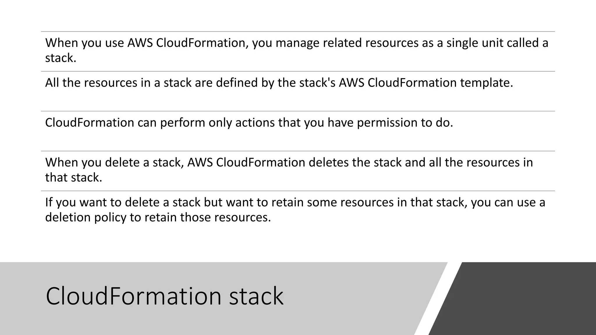 CloudFormation stack
When you use AWS CloudFormation, you manage related resources as a single unit called a
stack.
All the resources in a stack are defined by the stack's AWS CloudFormation template.
CloudFormation can perform only actions that you have permission to do.
When you delete a stack, AWS CloudFormation deletes the stack and all the resources in
that stack.
If you want to delete a stack but want to retain some resources in that stack, you can use a
deletion policy to retain those resources.
 