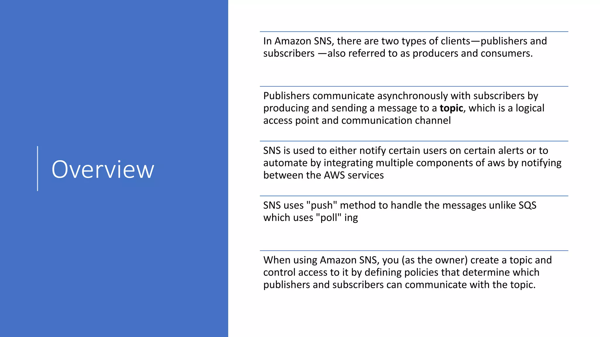 Overview
In Amazon SNS, there are two types of clients—publishers and
subscribers —also referred to as producers and consumers.
Publishers communicate asynchronously with subscribers by
producing and sending a message to a topic, which is a logical
access point and communication channel
SNS is used to either notify certain users on certain alerts or to
automate by integrating multiple components of aws by notifying
between the AWS services
SNS uses "push" method to handle the messages unlike SQS
which uses "poll" ing
When using Amazon SNS, you (as the owner) create a topic and
control access to it by defining policies that determine which
publishers and subscribers can communicate with the topic.
 