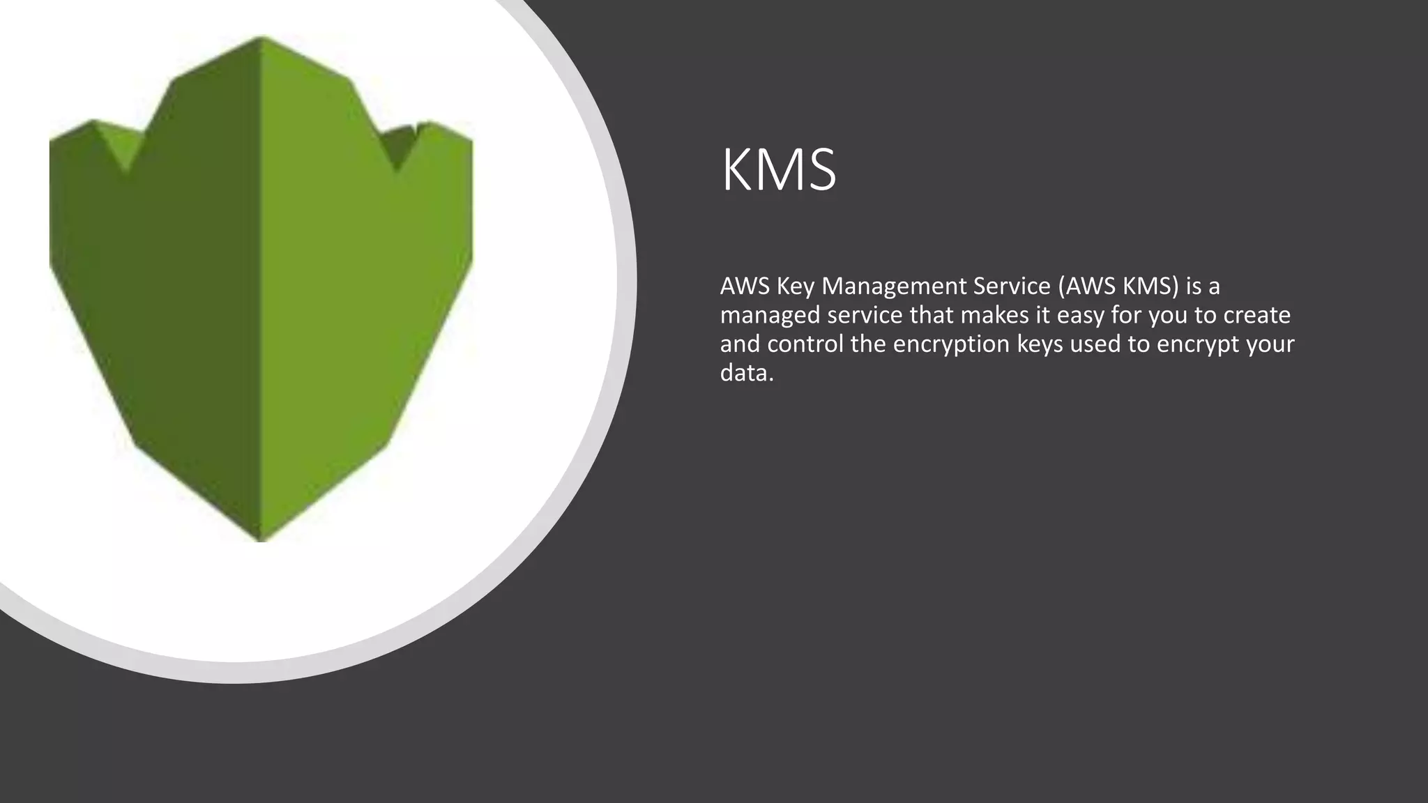 KMS
AWS Key Management Service (AWS KMS) is a
managed service that makes it easy for you to create
and control the encryption keys used to encrypt your
data.
 