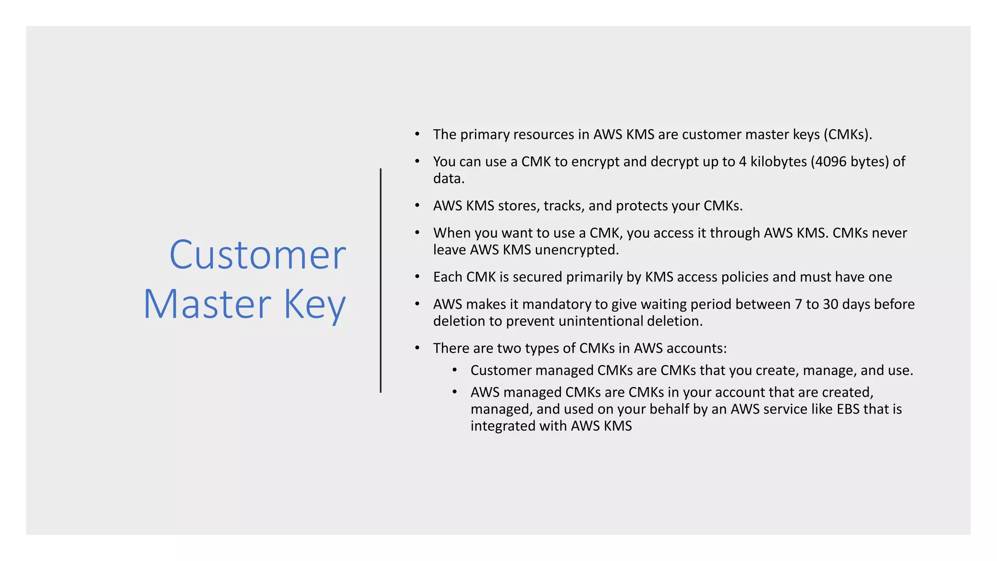 Customer
Master Key
• The primary resources in AWS KMS are customer master keys (CMKs).
• You can use a CMK to encrypt and decrypt up to 4 kilobytes (4096 bytes) of
data.
• AWS KMS stores, tracks, and protects your CMKs.
• When you want to use a CMK, you access it through AWS KMS. CMKs never
leave AWS KMS unencrypted.
• Each CMK is secured primarily by KMS access policies and must have one
• AWS makes it mandatory to give waiting period between 7 to 30 days before
deletion to prevent unintentional deletion.
• There are two types of CMKs in AWS accounts:
• Customer managed CMKs are CMKs that you create, manage, and use.
• AWS managed CMKs are CMKs in your account that are created,
managed, and used on your behalf by an AWS service like EBS that is
integrated with AWS KMS
 