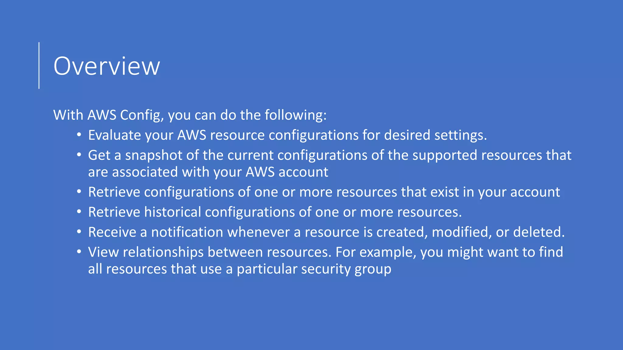Overview
With AWS Config, you can do the following:
• Evaluate your AWS resource configurations for desired settings.
• Get a snapshot of the current configurations of the supported resources that
are associated with your AWS account
• Retrieve configurations of one or more resources that exist in your account
• Retrieve historical configurations of one or more resources.
• Receive a notification whenever a resource is created, modified, or deleted.
• View relationships between resources. For example, you might want to find
all resources that use a particular security group
 