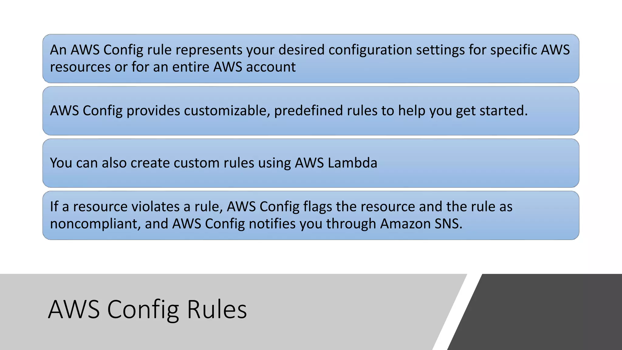 AWS Config Rules
An AWS Config rule represents your desired configuration settings for specific AWS
resources or for an entire AWS account
AWS Config provides customizable, predefined rules to help you get started.
You can also create custom rules using AWS Lambda
If a resource violates a rule, AWS Config flags the resource and the rule as
noncompliant, and AWS Config notifies you through Amazon SNS.
 