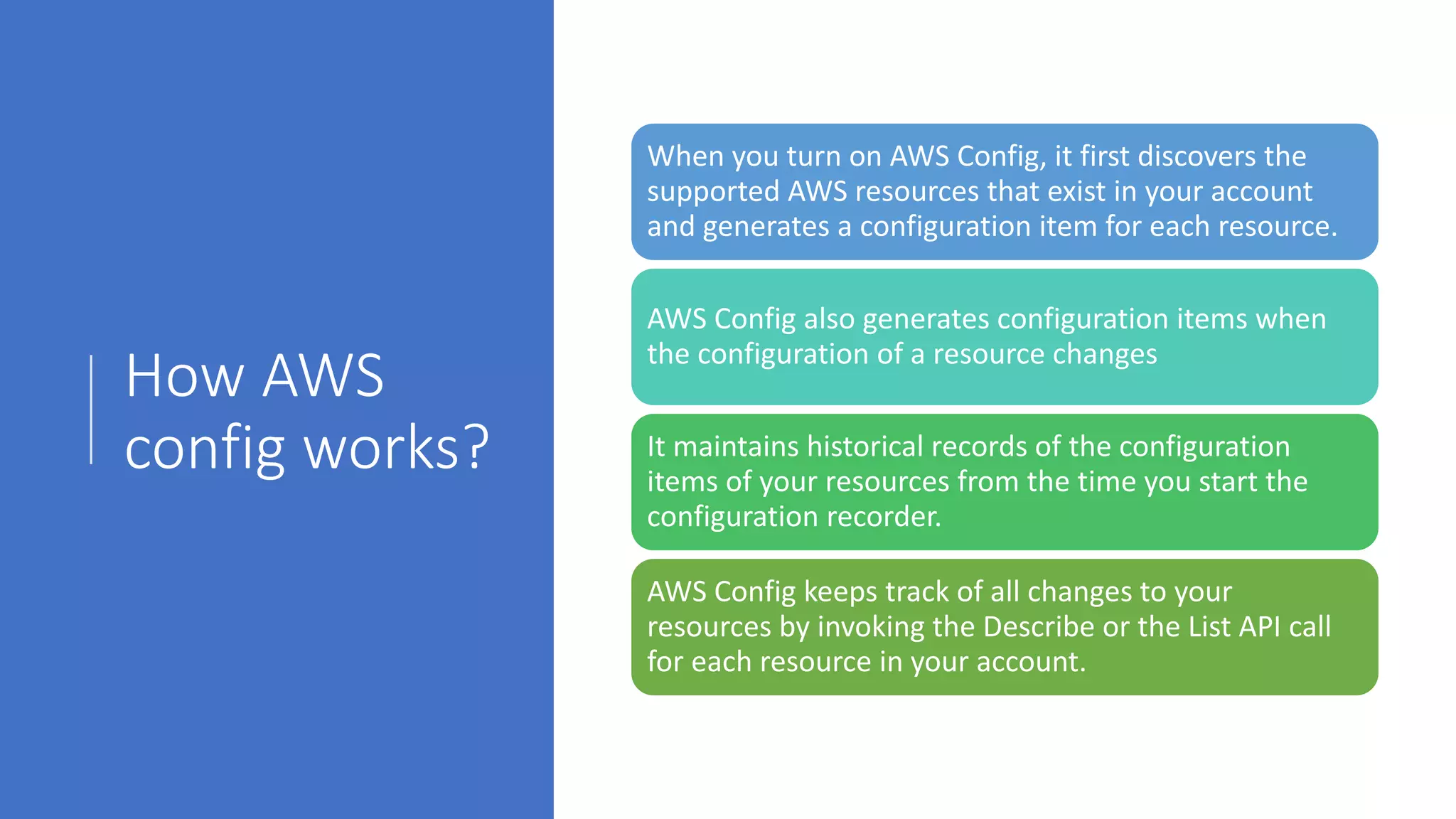 How AWS
config works?
When you turn on AWS Config, it first discovers the
supported AWS resources that exist in your account
and generates a configuration item for each resource.
AWS Config also generates configuration items when
the configuration of a resource changes
It maintains historical records of the configuration
items of your resources from the time you start the
configuration recorder.
AWS Config keeps track of all changes to your
resources by invoking the Describe or the List API call
for each resource in your account.
 