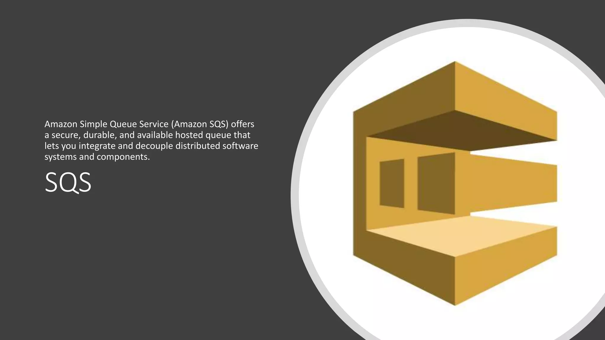 SQS
Amazon Simple Queue Service (Amazon SQS) offers
a secure, durable, and available hosted queue that
lets you integrate and decouple distributed software
systems and components.
 