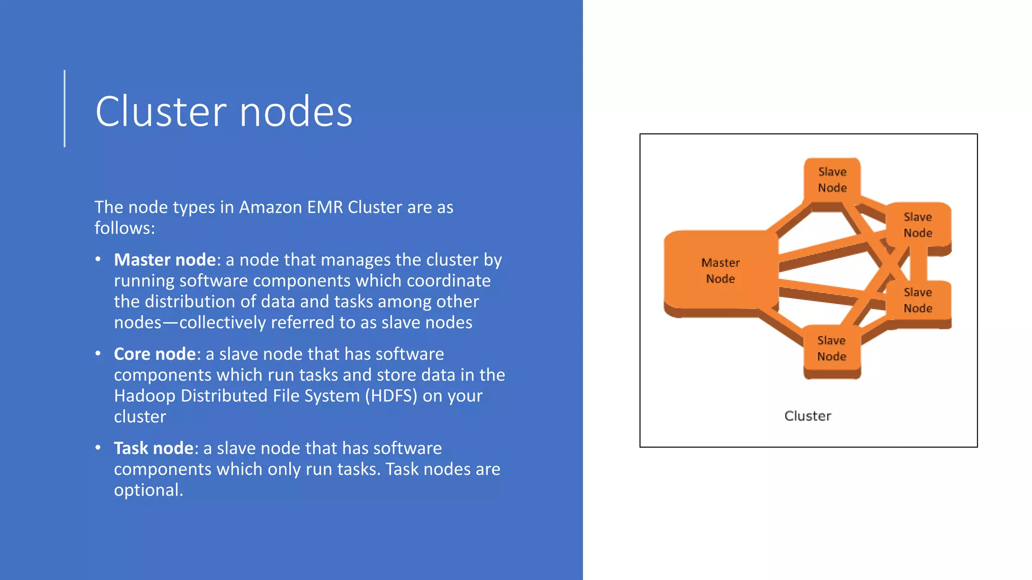 Cluster nodes
The node types in Amazon EMR Cluster are as
follows:
• Master node: a node that manages the cluster by
running software components which coordinate
the distribution of data and tasks among other
nodes—collectively referred to as slave nodes
• Core node: a slave node that has software
components which run tasks and store data in the
Hadoop Distributed File System (HDFS) on your
cluster
• Task node: a slave node that has software
components which only run tasks. Task nodes are
optional.
 