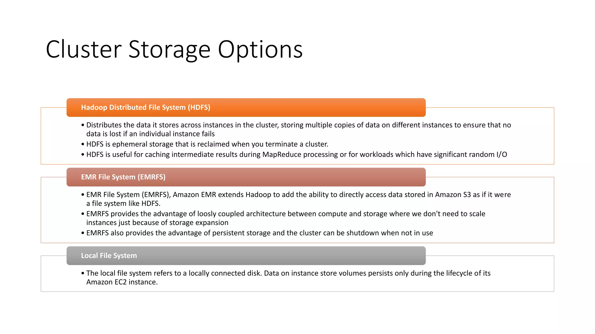 Cluster Storage Options
• Distributes the data it stores across instances in the cluster, storing multiple copies of data on different instances to ensure that no
data is lost if an individual instance fails
• HDFS is ephemeral storage that is reclaimed when you terminate a cluster.
• HDFS is useful for caching intermediate results during MapReduce processing or for workloads which have significant random I/O
Hadoop Distributed File System (HDFS)
• EMR File System (EMRFS), Amazon EMR extends Hadoop to add the ability to directly access data stored in Amazon S3 as if it were
a file system like HDFS.
• EMRFS provides the advantage of loosly coupled architecture between compute and storage where we don't need to scale
instances just because of storage expansion
• EMRFS also provides the advantage of persistent storage and the cluster can be shutdown when not in use
EMR File System (EMRFS)
• The local file system refers to a locally connected disk. Data on instance store volumes persists only during the lifecycle of its
Amazon EC2 instance.
Local File System
 