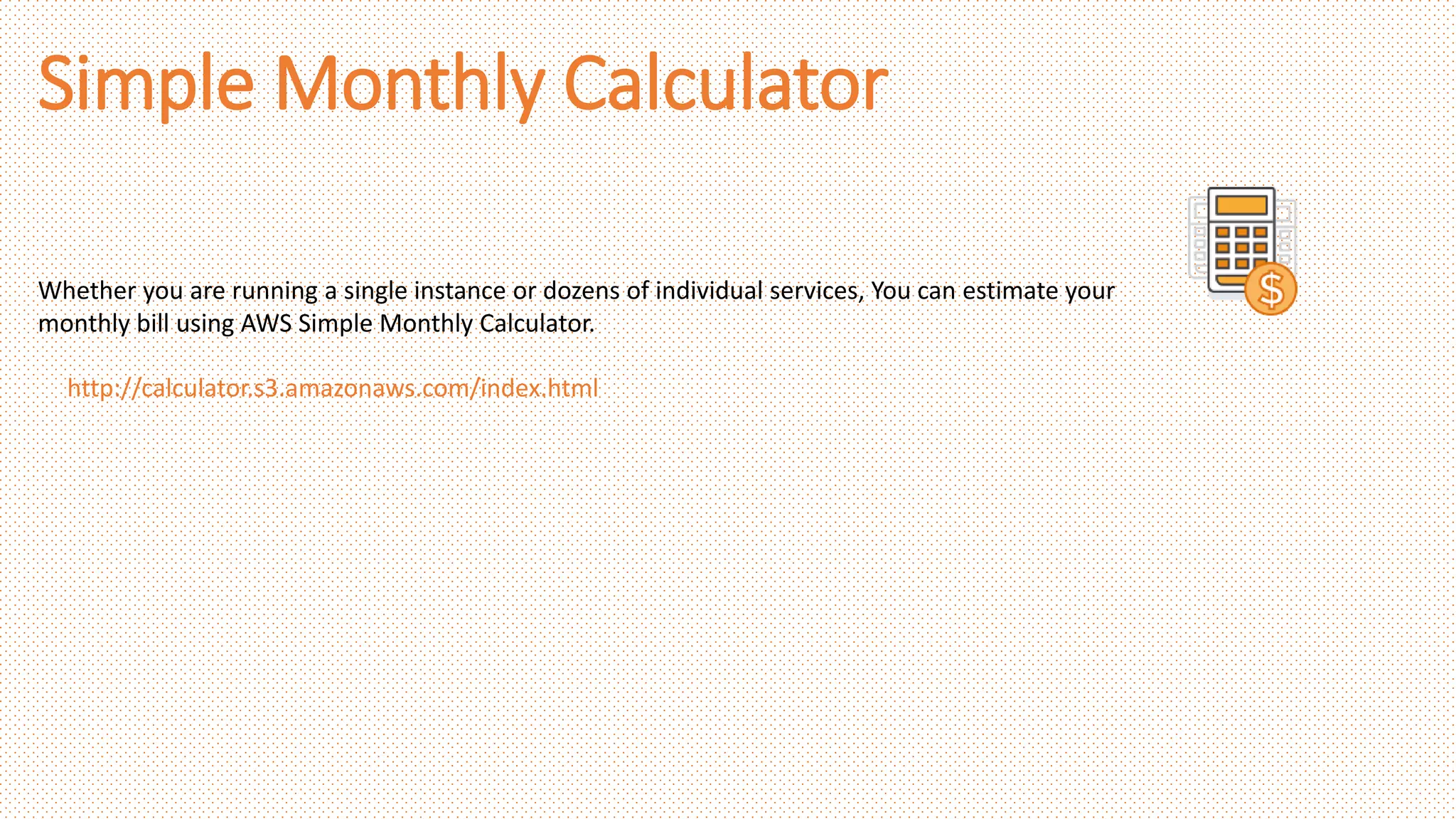 Simple Monthly Calculator
Whether you are running a single instance or dozens of individual services, You can estimate your
monthly bill using AWS Simple Monthly Calculator.
http://calculator.s3.amazonaws.com/index.html
 