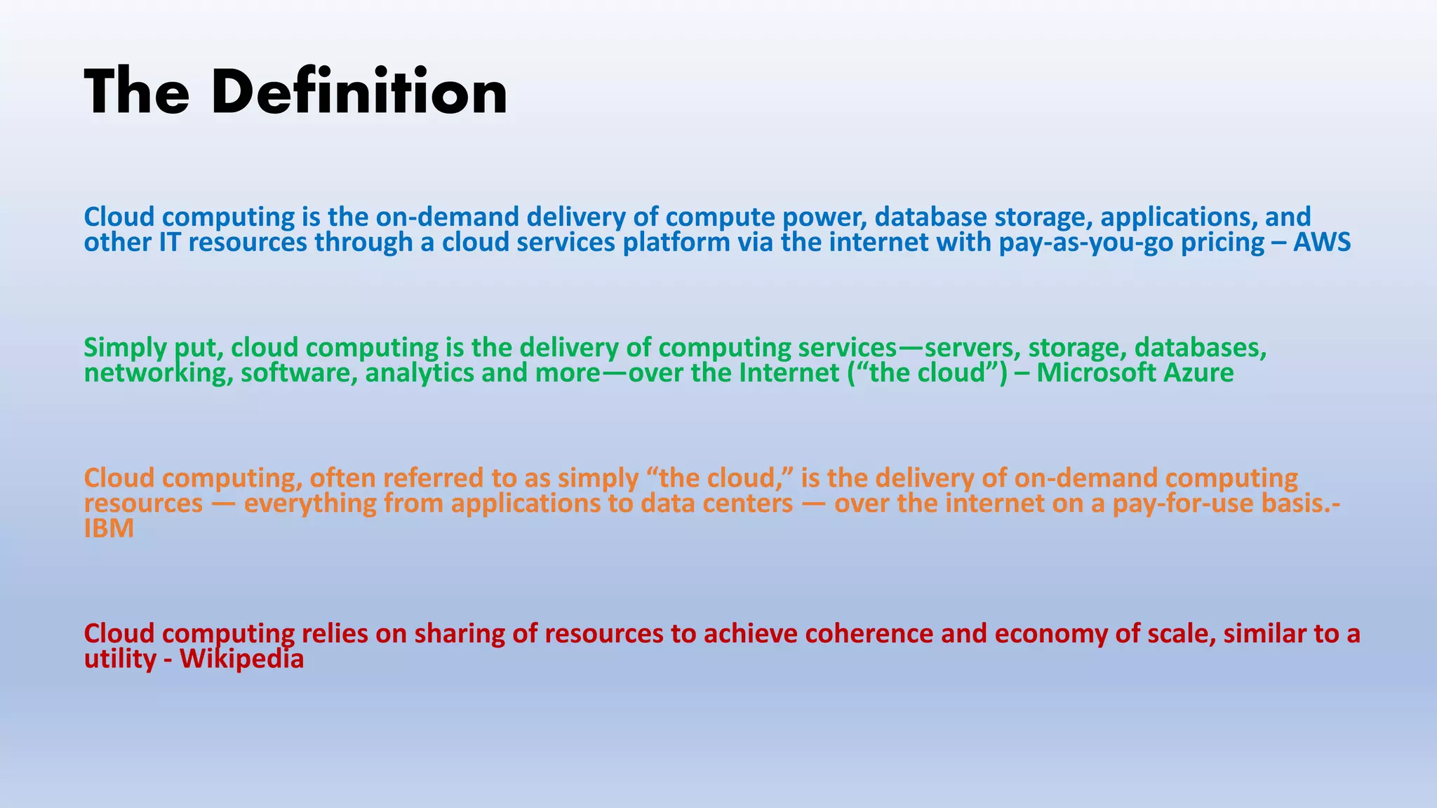 The Definition
Cloud computing is the on-demand delivery of compute power, database storage, applications, and
other IT resources through a cloud services platform via the internet with pay-as-you-go pricing – AWS
Simply put, cloud computing is the delivery of computing services—servers, storage, databases,
networking, software, analytics and more—over the Internet (“the cloud”) – Microsoft Azure
Cloud computing, often referred to as simply “the cloud,” is the delivery of on-demand computing
resources — everything from applications to data centers — over the internet on a pay-for-use basis.-
IBM
Cloud computing relies on sharing of resources to achieve coherence and economy of scale, similar to a
utility - Wikipedia
 