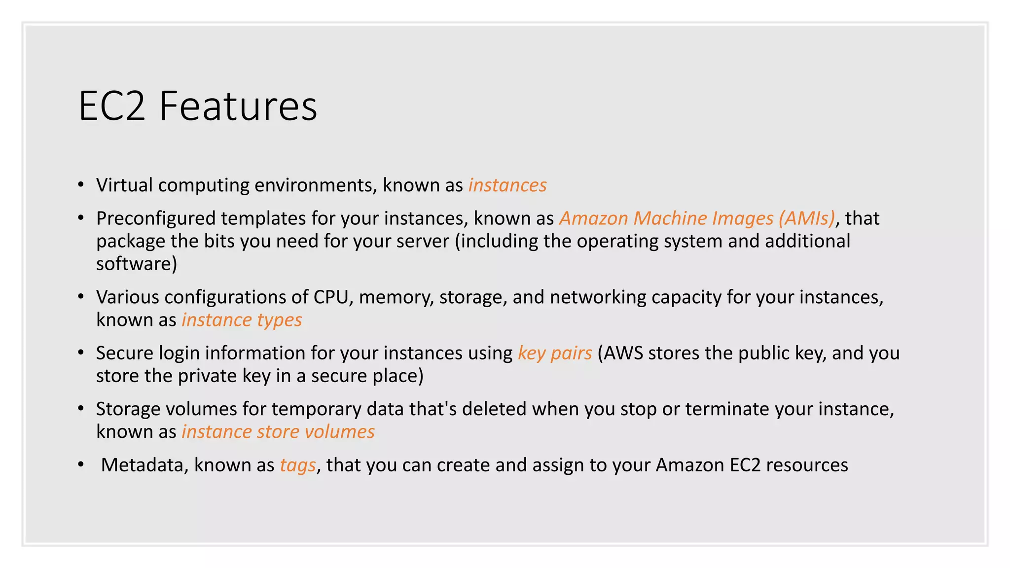 EC2 Features
• Virtual computing environments, known as instances
• Preconfigured templates for your instances, known as Amazon Machine Images (AMIs), that
package the bits you need for your server (including the operating system and additional
software)
• Various configurations of CPU, memory, storage, and networking capacity for your instances,
known as instance types
• Secure login information for your instances using key pairs (AWS stores the public key, and you
store the private key in a secure place)
• Storage volumes for temporary data that's deleted when you stop or terminate your instance,
known as instance store volumes
• Metadata, known as tags, that you can create and assign to your Amazon EC2 resources
 
