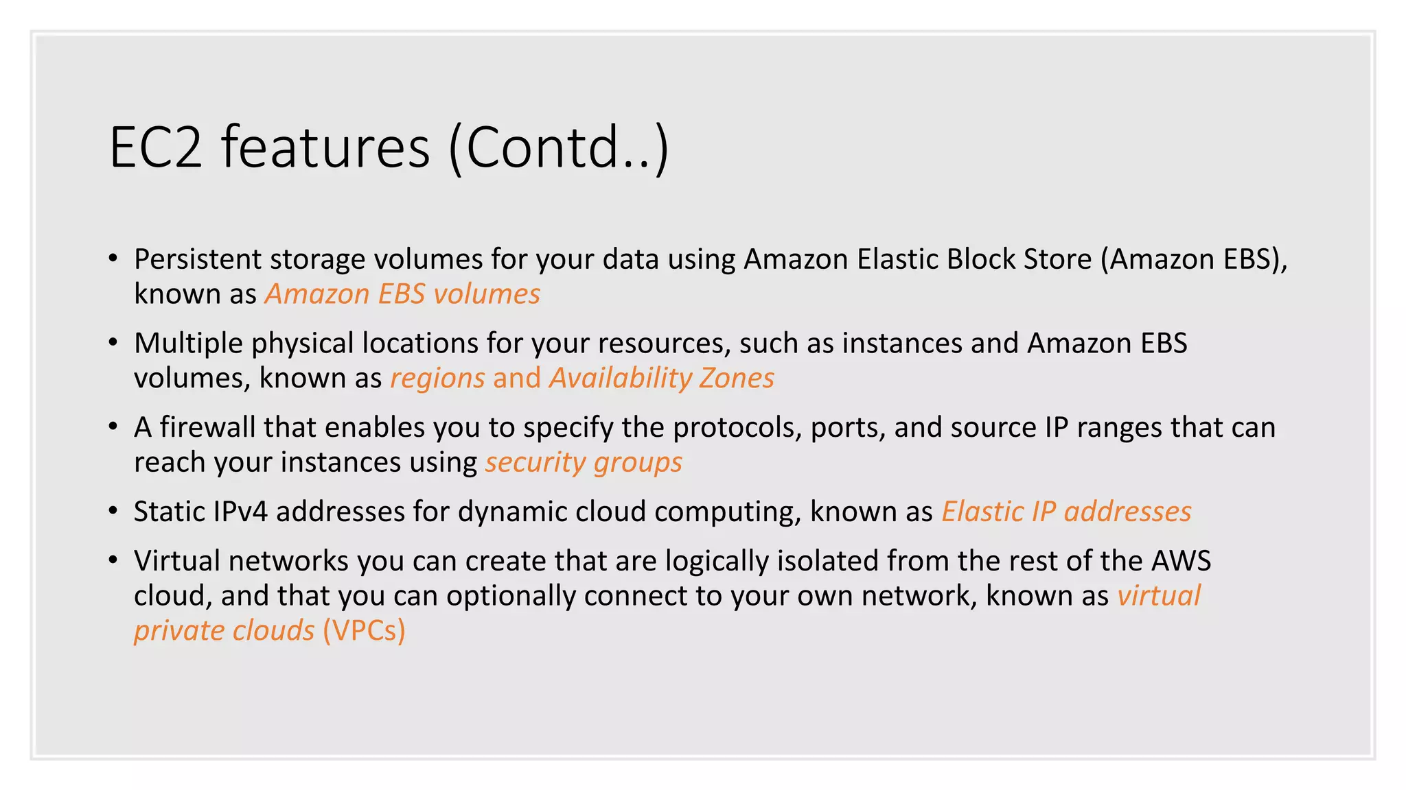 EC2 features (Contd..)
• Persistent storage volumes for your data using Amazon Elastic Block Store (Amazon EBS),
known as Amazon EBS volumes
• Multiple physical locations for your resources, such as instances and Amazon EBS
volumes, known as regions and Availability Zones
• A firewall that enables you to specify the protocols, ports, and source IP ranges that can
reach your instances using security groups
• Static IPv4 addresses for dynamic cloud computing, known as Elastic IP addresses
• Virtual networks you can create that are logically isolated from the rest of the AWS
cloud, and that you can optionally connect to your own network, known as virtual
private clouds (VPCs)
 