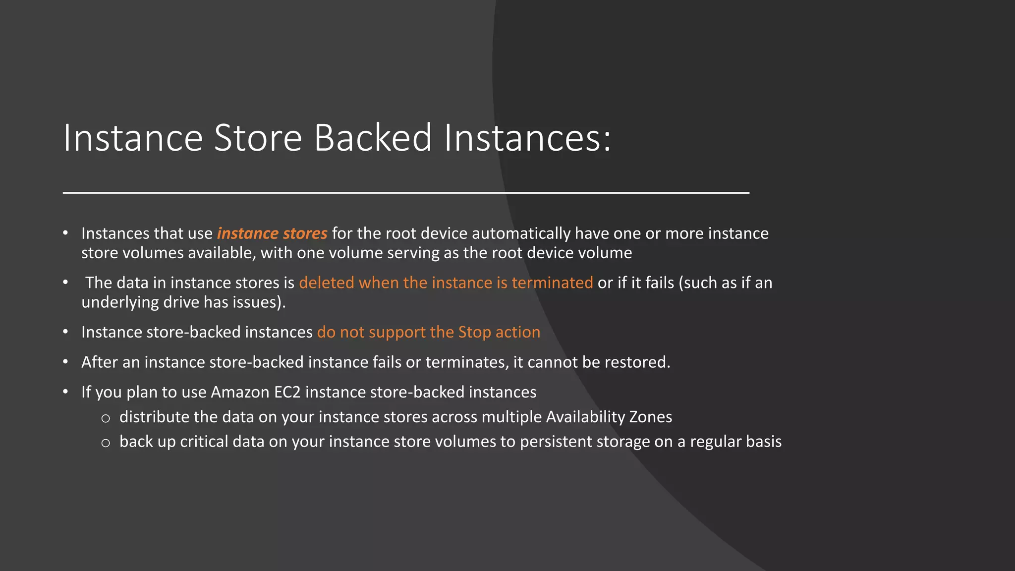 Instance Store Backed Instances:
• Instances that use instance stores for the root device automatically have one or more instance
store volumes available, with one volume serving as the root device volume
• The data in instance stores is deleted when the instance is terminated or if it fails (such as if an
underlying drive has issues).
• Instance store-backed instances do not support the Stop action
• After an instance store-backed instance fails or terminates, it cannot be restored.
• If you plan to use Amazon EC2 instance store-backed instances
o distribute the data on your instance stores across multiple Availability Zones
o back up critical data on your instance store volumes to persistent storage on a regular basis
 
