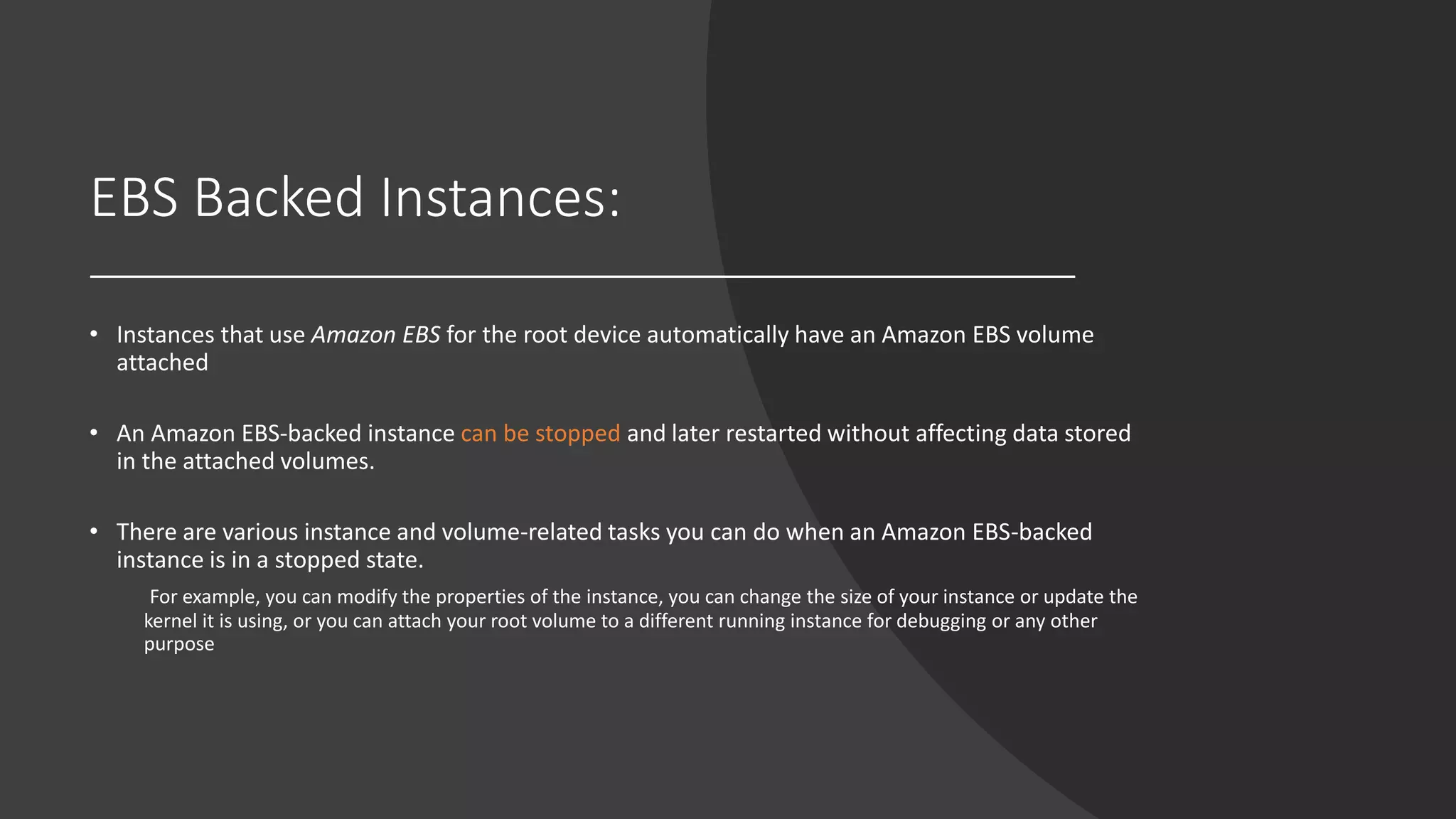 EBS Backed Instances:
• Instances that use Amazon EBS for the root device automatically have an Amazon EBS volume
attached
• An Amazon EBS-backed instance can be stopped and later restarted without affecting data stored
in the attached volumes.
• There are various instance and volume-related tasks you can do when an Amazon EBS-backed
instance is in a stopped state.
For example, you can modify the properties of the instance, you can change the size of your instance or update the
kernel it is using, or you can attach your root volume to a different running instance for debugging or any other
purpose
 