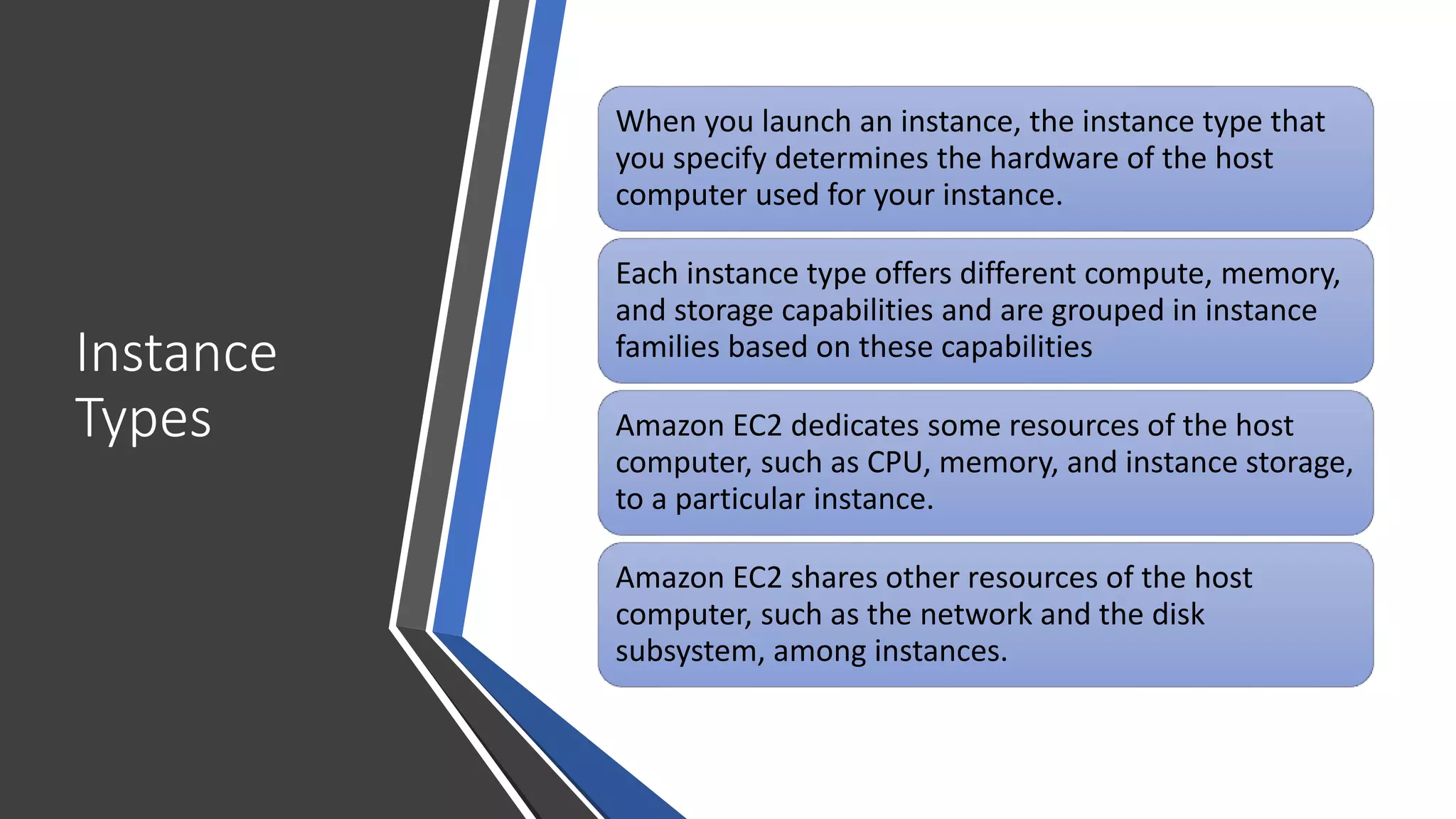Instance
Types
When you launch an instance, the instance type that
you specify determines the hardware of the host
computer used for your instance.
Each instance type offers different compute, memory,
and storage capabilities and are grouped in instance
families based on these capabilities
Amazon EC2 dedicates some resources of the host
computer, such as CPU, memory, and instance storage,
to a particular instance.
Amazon EC2 shares other resources of the host
computer, such as the network and the disk
subsystem, among instances.
 