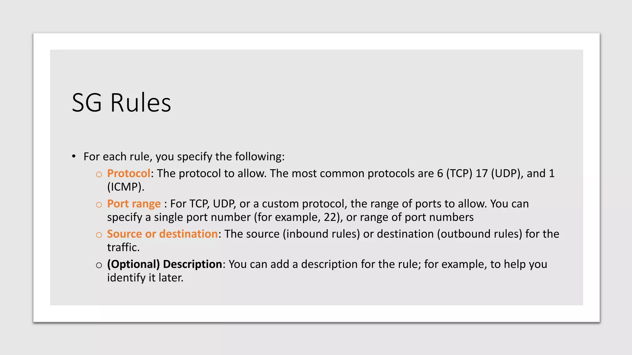 SG Rules
• For each rule, you specify the following:
o Protocol: The protocol to allow. The most common protocols are 6 (TCP) 17 (UDP), and 1
(ICMP).
o Port range : For TCP, UDP, or a custom protocol, the range of ports to allow. You can
specify a single port number (for example, 22), or range of port numbers
o Source or destination: The source (inbound rules) or destination (outbound rules) for the
traffic.
o (Optional) Description: You can add a description for the rule; for example, to help you
identify it later.
 