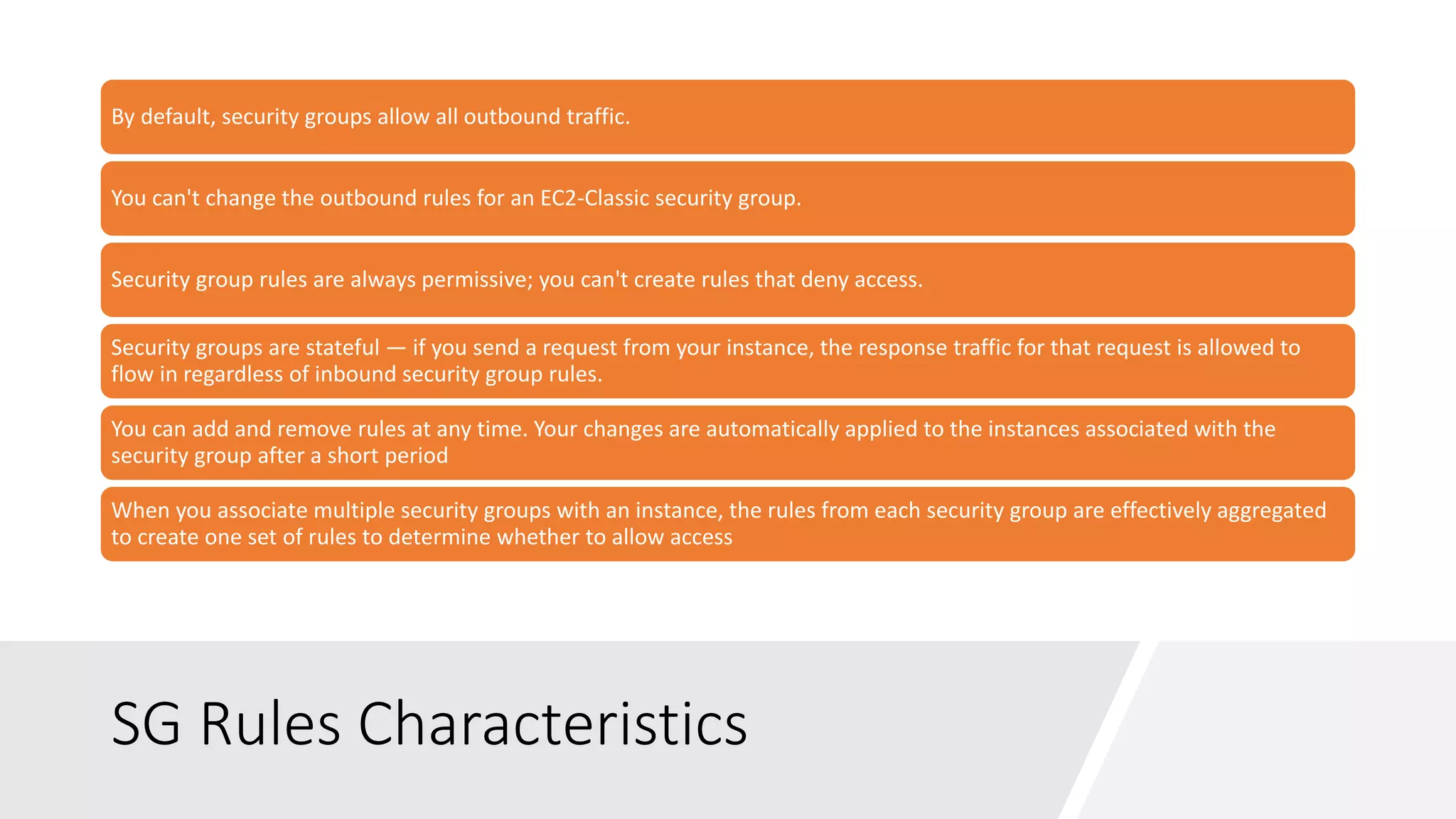 SG Rules Characteristics
By default, security groups allow all outbound traffic.
You can't change the outbound rules for an EC2-Classic security group.
Security group rules are always permissive; you can't create rules that deny access.
Security groups are stateful — if you send a request from your instance, the response traffic for that request is allowed to
flow in regardless of inbound security group rules.
You can add and remove rules at any time. Your changes are automatically applied to the instances associated with the
security group after a short period
When you associate multiple security groups with an instance, the rules from each security group are effectively aggregated
to create one set of rules to determine whether to allow access
 