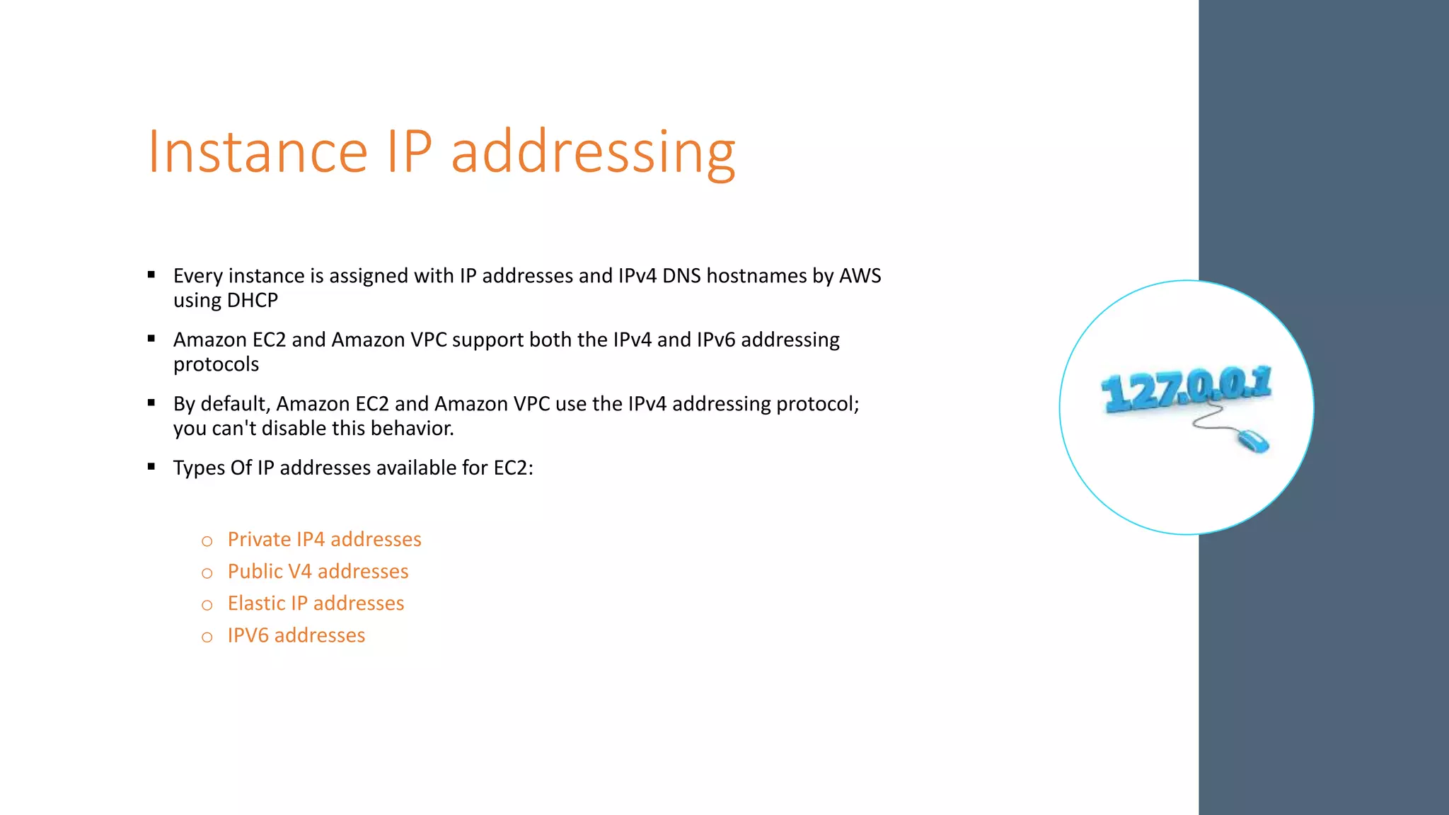 Instance IP addressing
 Every instance is assigned with IP addresses and IPv4 DNS hostnames by AWS
using DHCP
 Amazon EC2 and Amazon VPC support both the IPv4 and IPv6 addressing
protocols
 By default, Amazon EC2 and Amazon VPC use the IPv4 addressing protocol;
you can't disable this behavior.
 Types Of IP addresses available for EC2:
o Private IP4 addresses
o Public V4 addresses
o Elastic IP addresses
o IPV6 addresses
 