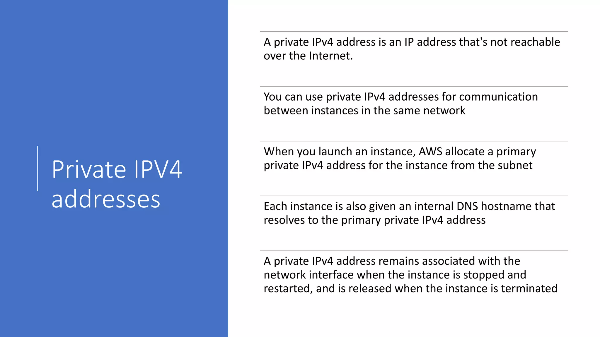 Private IPV4
addresses
A private IPv4 address is an IP address that's not reachable
over the Internet.
You can use private IPv4 addresses for communication
between instances in the same network
When you launch an instance, AWS allocate a primary
private IPv4 address for the instance from the subnet
Each instance is also given an internal DNS hostname that
resolves to the primary private IPv4 address
A private IPv4 address remains associated with the
network interface when the instance is stopped and
restarted, and is released when the instance is terminated
 