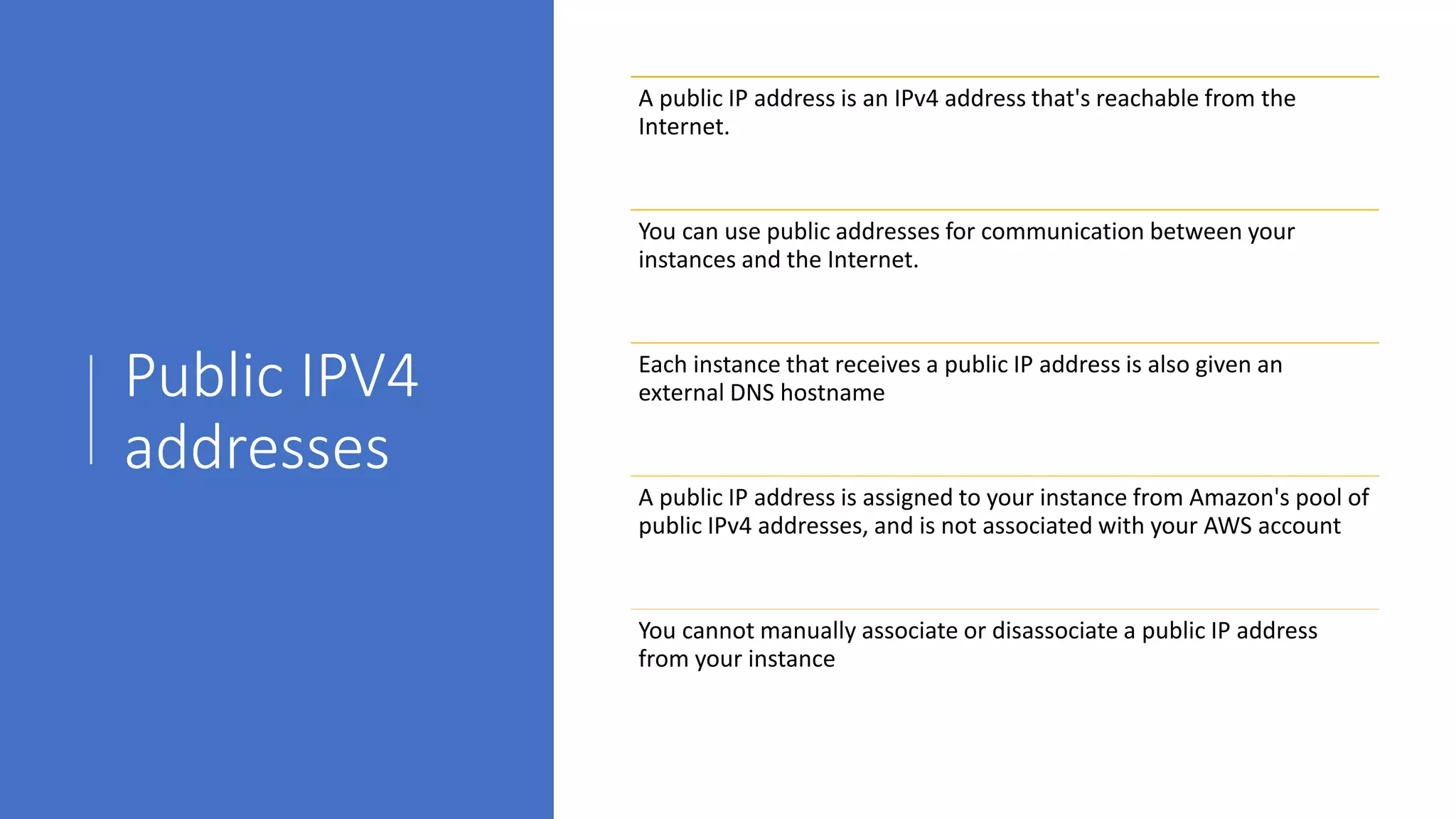Public IPV4
addresses
A public IP address is an IPv4 address that's reachable from the
Internet.
You can use public addresses for communication between your
instances and the Internet.
Each instance that receives a public IP address is also given an
external DNS hostname
A public IP address is assigned to your instance from Amazon's pool of
public IPv4 addresses, and is not associated with your AWS account
You cannot manually associate or disassociate a public IP address
from your instance
 