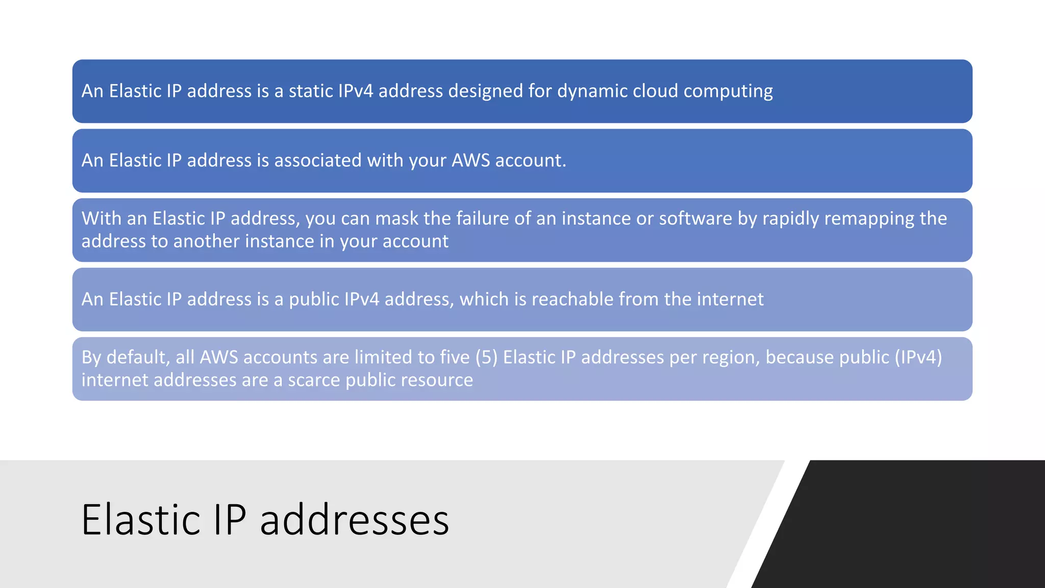 Elastic IP addresses
An Elastic IP address is a static IPv4 address designed for dynamic cloud computing
An Elastic IP address is associated with your AWS account.
With an Elastic IP address, you can mask the failure of an instance or software by rapidly remapping the
address to another instance in your account
An Elastic IP address is a public IPv4 address, which is reachable from the internet
By default, all AWS accounts are limited to five (5) Elastic IP addresses per region, because public (IPv4)
internet addresses are a scarce public resource
 