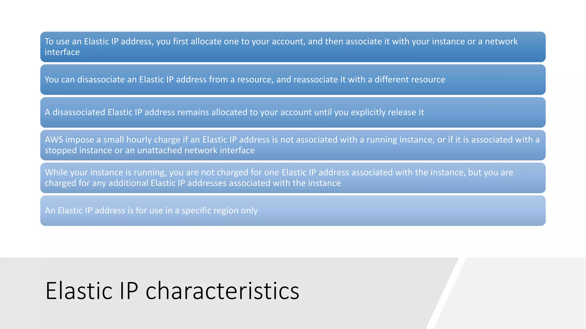 Elastic IP characteristics
To use an Elastic IP address, you first allocate one to your account, and then associate it with your instance or a network
interface
You can disassociate an Elastic IP address from a resource, and reassociate it with a different resource
A disassociated Elastic IP address remains allocated to your account until you explicitly release it
AWS impose a small hourly charge if an Elastic IP address is not associated with a running instance, or if it is associated with a
stopped instance or an unattached network interface
While your instance is running, you are not charged for one Elastic IP address associated with the instance, but you are
charged for any additional Elastic IP addresses associated with the instance
An Elastic IP address is for use in a specific region only
 