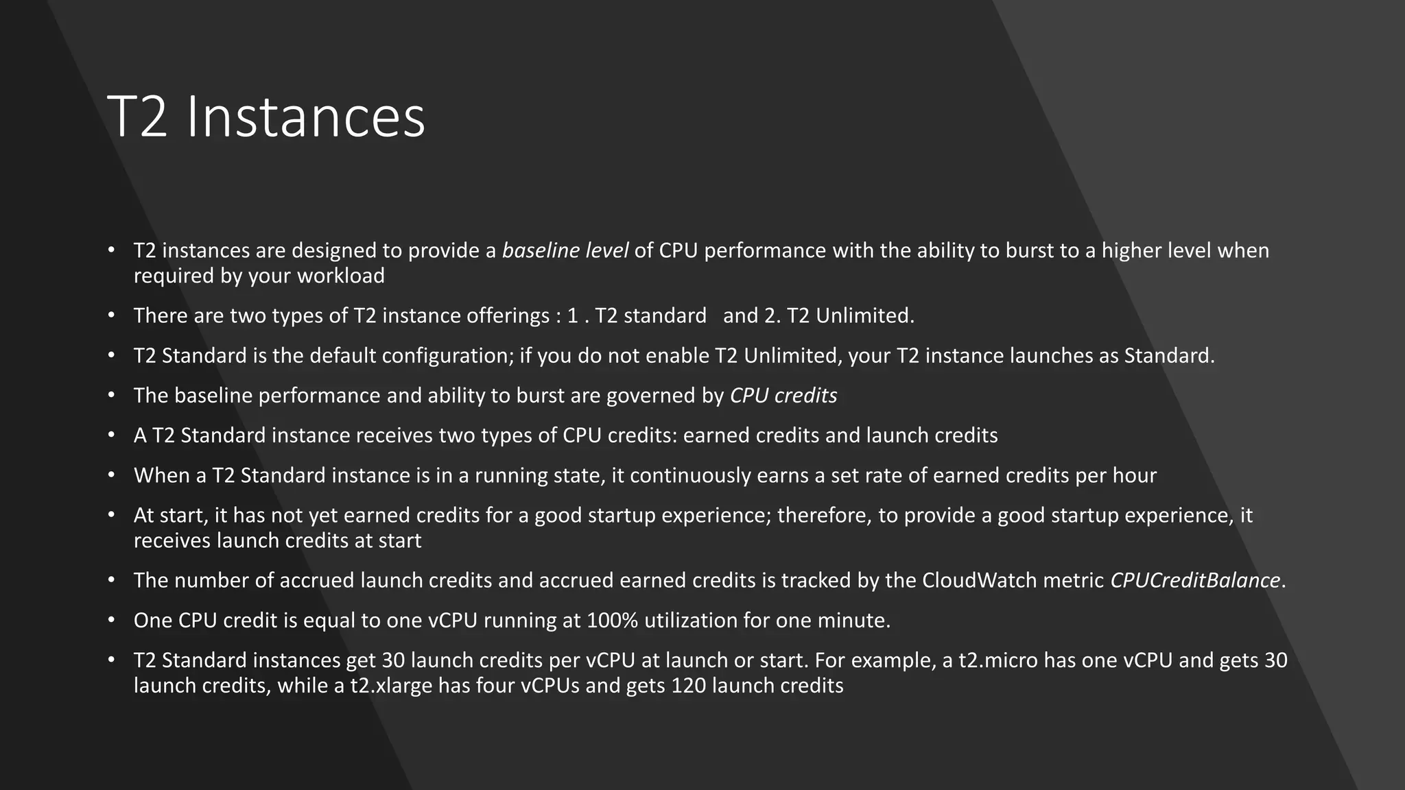 T2 Instances
• T2 instances are designed to provide a baseline level of CPU performance with the ability to burst to a higher level when
required by your workload
• There are two types of T2 instance offerings : 1 . T2 standard and 2. T2 Unlimited.
• T2 Standard is the default configuration; if you do not enable T2 Unlimited, your T2 instance launches as Standard.
• The baseline performance and ability to burst are governed by CPU credits
• A T2 Standard instance receives two types of CPU credits: earned credits and launch credits
• When a T2 Standard instance is in a running state, it continuously earns a set rate of earned credits per hour
• At start, it has not yet earned credits for a good startup experience; therefore, to provide a good startup experience, it
receives launch credits at start
• The number of accrued launch credits and accrued earned credits is tracked by the CloudWatch metric CPUCreditBalance.
• One CPU credit is equal to one vCPU running at 100% utilization for one minute.
• T2 Standard instances get 30 launch credits per vCPU at launch or start. For example, a t2.micro has one vCPU and gets 30
launch credits, while a t2.xlarge has four vCPUs and gets 120 launch credits
 