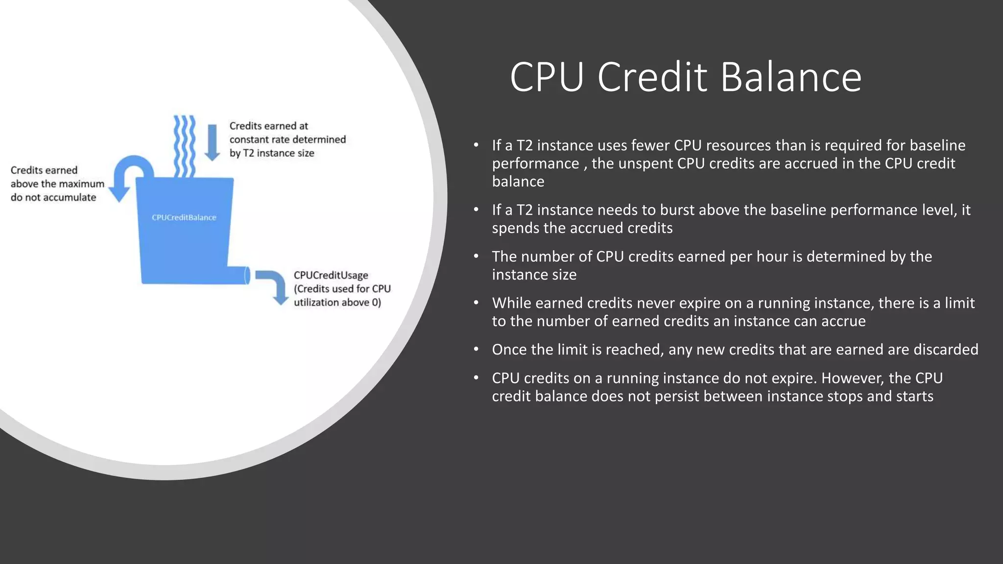 CPU Credit Balance
• If a T2 instance uses fewer CPU resources than is required for baseline
performance , the unspent CPU credits are accrued in the CPU credit
balance
• If a T2 instance needs to burst above the baseline performance level, it
spends the accrued credits
• The number of CPU credits earned per hour is determined by the
instance size
• While earned credits never expire on a running instance, there is a limit
to the number of earned credits an instance can accrue
• Once the limit is reached, any new credits that are earned are discarded
• CPU credits on a running instance do not expire. However, the CPU
credit balance does not persist between instance stops and starts
 