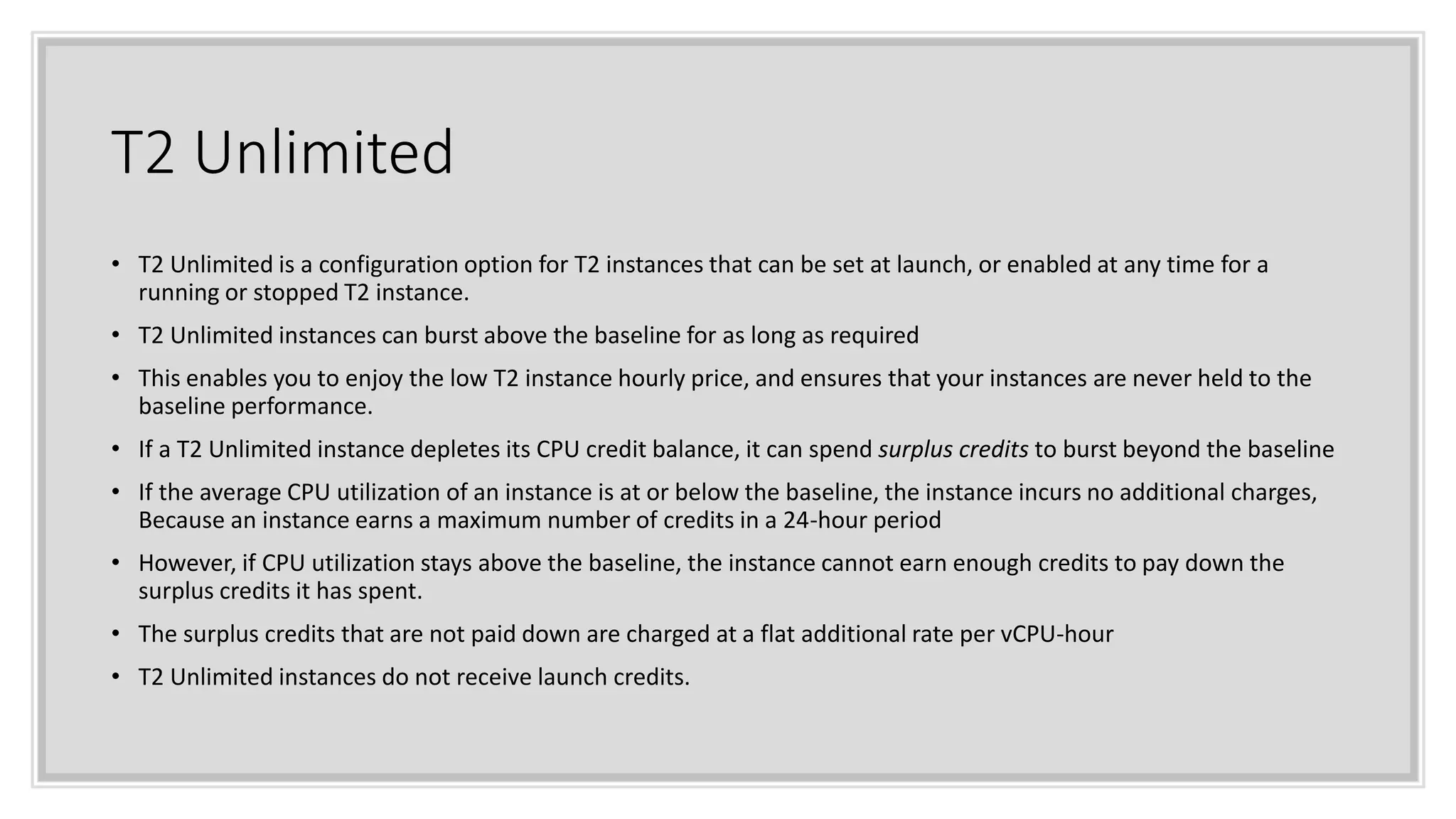 T2 Unlimited
• T2 Unlimited is a configuration option for T2 instances that can be set at launch, or enabled at any time for a
running or stopped T2 instance.
• T2 Unlimited instances can burst above the baseline for as long as required
• This enables you to enjoy the low T2 instance hourly price, and ensures that your instances are never held to the
baseline performance.
• If a T2 Unlimited instance depletes its CPU credit balance, it can spend surplus credits to burst beyond the baseline
• If the average CPU utilization of an instance is at or below the baseline, the instance incurs no additional charges,
Because an instance earns a maximum number of credits in a 24-hour period
• However, if CPU utilization stays above the baseline, the instance cannot earn enough credits to pay down the
surplus credits it has spent.
• The surplus credits that are not paid down are charged at a flat additional rate per vCPU-hour
• T2 Unlimited instances do not receive launch credits.
 