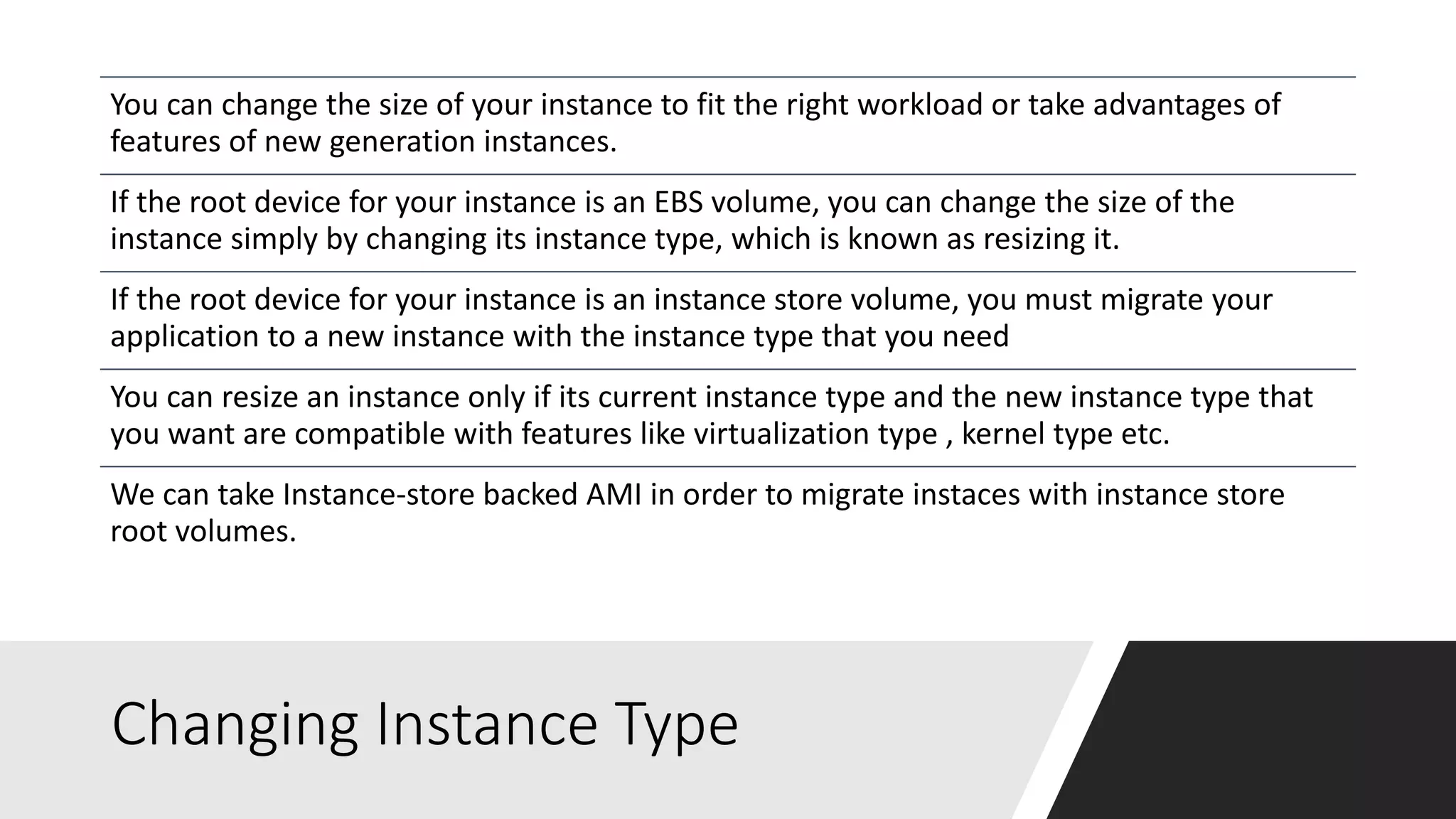 Changing Instance Type
You can change the size of your instance to fit the right workload or take advantages of
features of new generation instances.
If the root device for your instance is an EBS volume, you can change the size of the
instance simply by changing its instance type, which is known as resizing it.
If the root device for your instance is an instance store volume, you must migrate your
application to a new instance with the instance type that you need
You can resize an instance only if its current instance type and the new instance type that
you want are compatible with features like virtualization type , kernel type etc.
We can take Instance-store backed AMI in order to migrate instaces with instance store
root volumes.
 