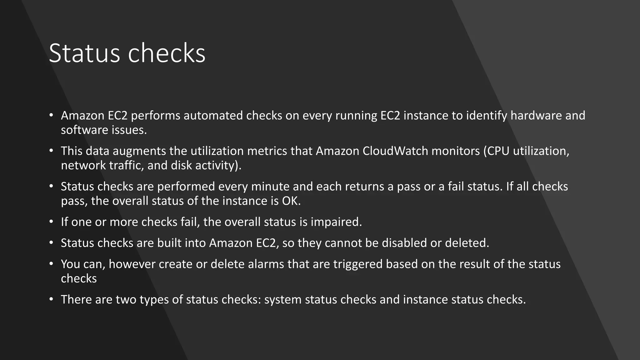 Status checks
• Amazon EC2 performs automated checks on every running EC2 instance to identify hardware and
software issues.
• This data augments the utilization metrics that Amazon CloudWatch monitors (CPU utilization,
network traffic, and disk activity).
• Status checks are performed every minute and each returns a pass or a fail status. If all checks
pass, the overall status of the instance is OK.
• If one or more checks fail, the overall status is impaired.
• Status checks are built into Amazon EC2, so they cannot be disabled or deleted.
• You can, however create or delete alarms that are triggered based on the result of the status
checks
• There are two types of status checks: system status checks and instance status checks.
 