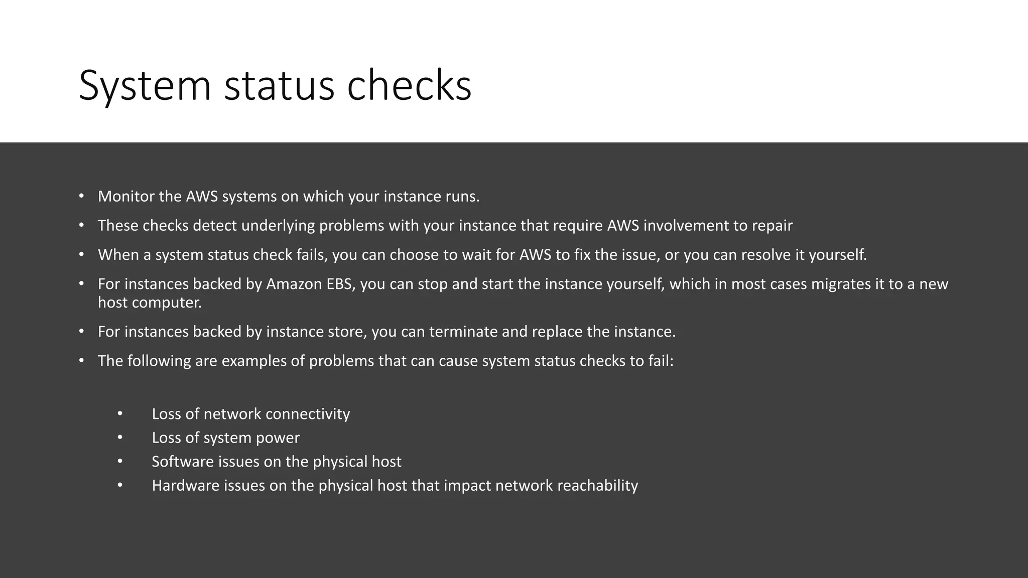 System status checks
• Monitor the AWS systems on which your instance runs.
• These checks detect underlying problems with your instance that require AWS involvement to repair
• When a system status check fails, you can choose to wait for AWS to fix the issue, or you can resolve it yourself.
• For instances backed by Amazon EBS, you can stop and start the instance yourself, which in most cases migrates it to a new
host computer.
• For instances backed by instance store, you can terminate and replace the instance.
• The following are examples of problems that can cause system status checks to fail:
• Loss of network connectivity
• Loss of system power
• Software issues on the physical host
• Hardware issues on the physical host that impact network reachability
 
