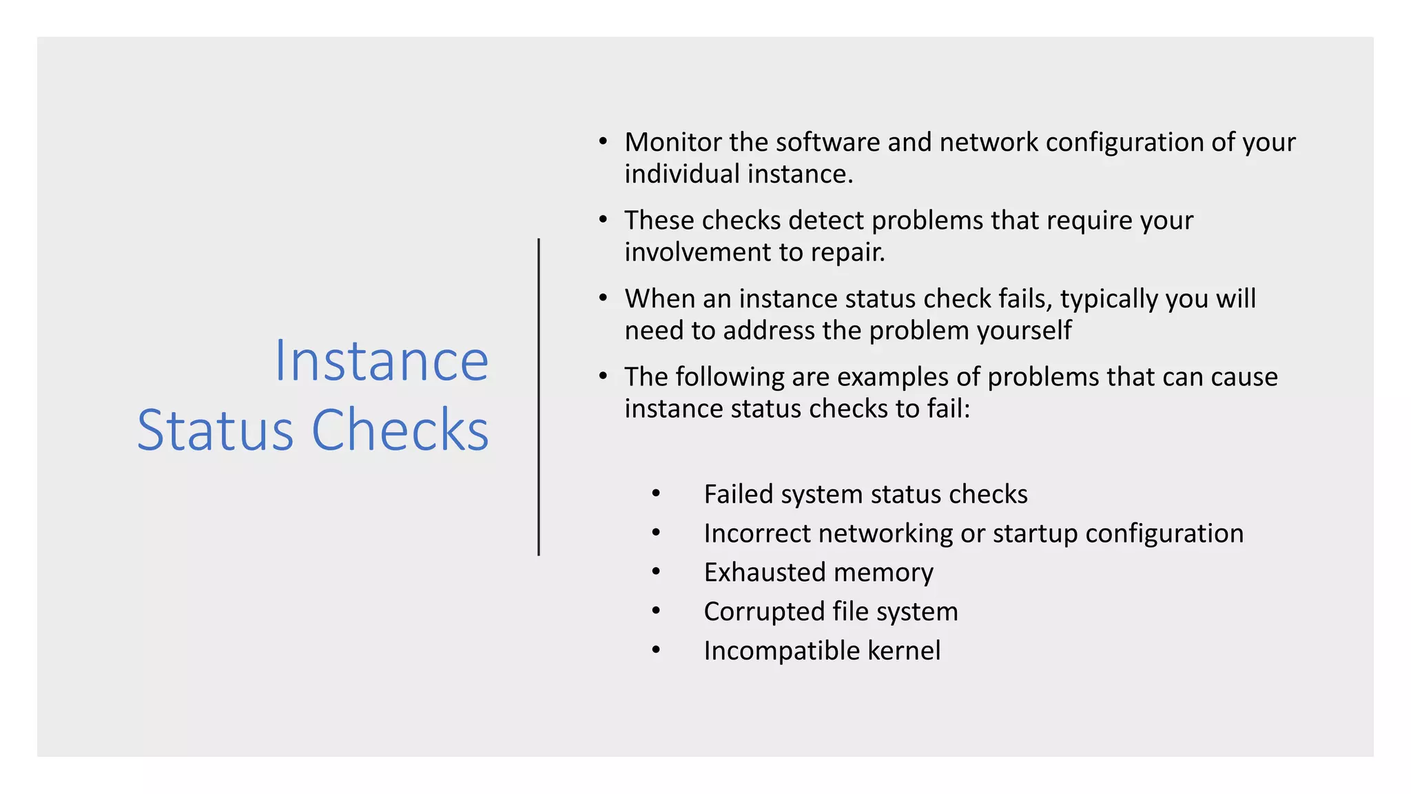 Instance
Status Checks
• Monitor the software and network configuration of your
individual instance.
• These checks detect problems that require your
involvement to repair.
• When an instance status check fails, typically you will
need to address the problem yourself
• The following are examples of problems that can cause
instance status checks to fail:
• Failed system status checks
• Incorrect networking or startup configuration
• Exhausted memory
• Corrupted file system
• Incompatible kernel
 