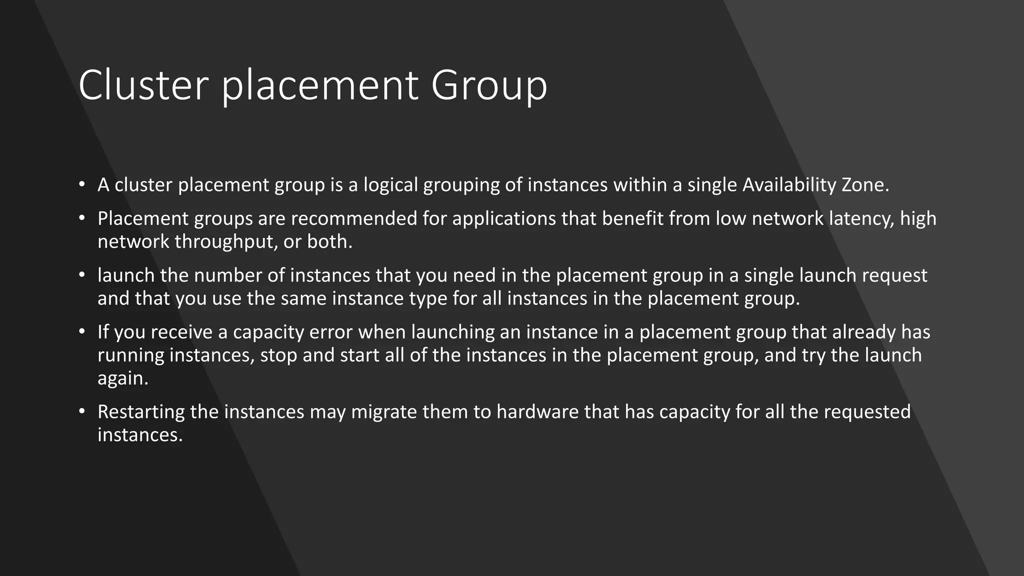Cluster placement Group
• A cluster placement group is a logical grouping of instances within a single Availability Zone.
• Placement groups are recommended for applications that benefit from low network latency, high
network throughput, or both.
• launch the number of instances that you need in the placement group in a single launch request
and that you use the same instance type for all instances in the placement group.
• If you receive a capacity error when launching an instance in a placement group that already has
running instances, stop and start all of the instances in the placement group, and try the launch
again.
• Restarting the instances may migrate them to hardware that has capacity for all the requested
instances.
 