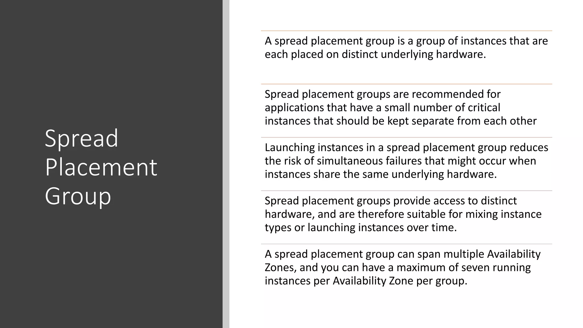 Spread
Placement
Group
A spread placement group is a group of instances that are
each placed on distinct underlying hardware.
Spread placement groups are recommended for
applications that have a small number of critical
instances that should be kept separate from each other
Launching instances in a spread placement group reduces
the risk of simultaneous failures that might occur when
instances share the same underlying hardware.
Spread placement groups provide access to distinct
hardware, and are therefore suitable for mixing instance
types or launching instances over time.
A spread placement group can span multiple Availability
Zones, and you can have a maximum of seven running
instances per Availability Zone per group.
 