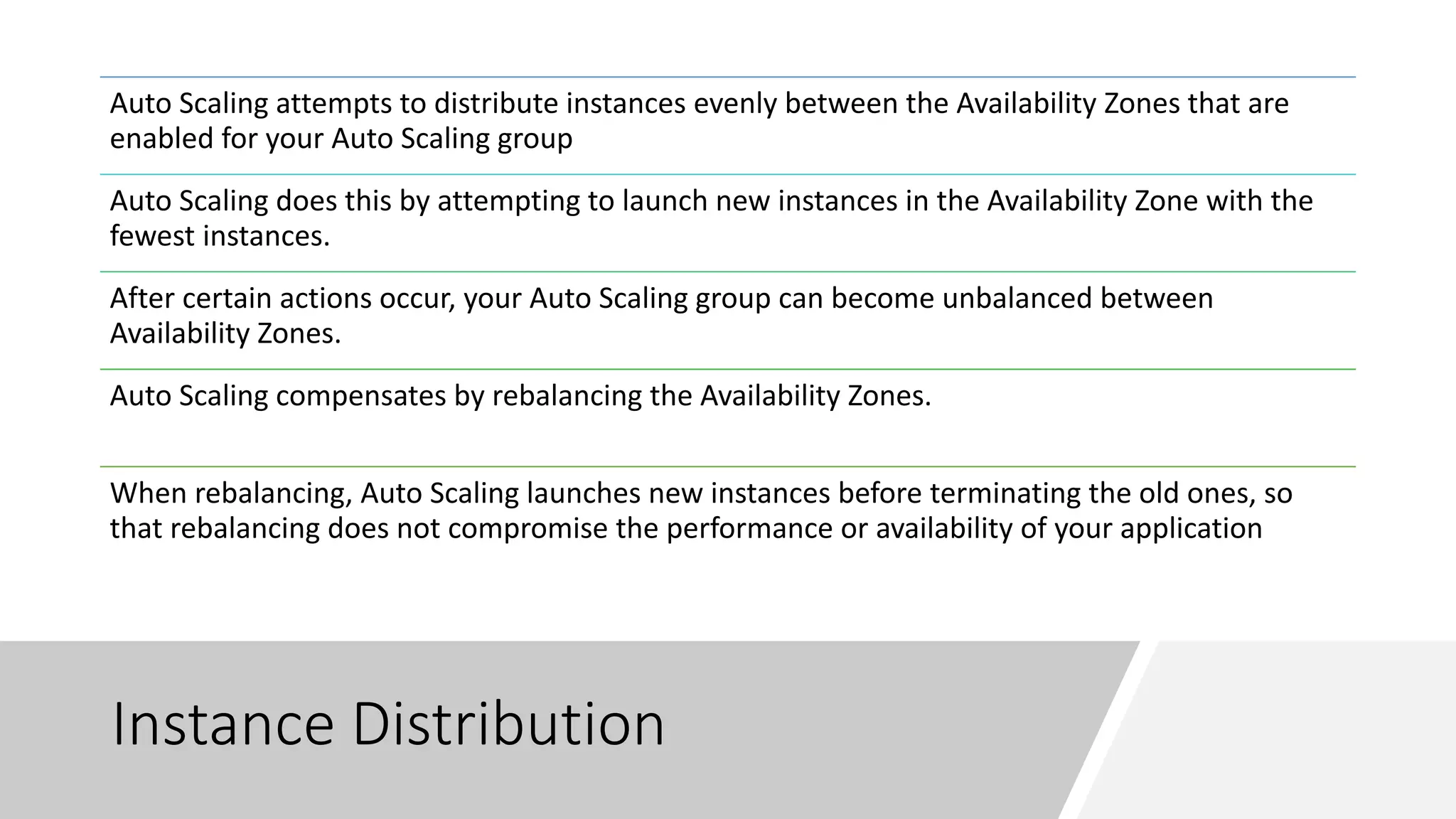 Instance Distribution
Auto Scaling attempts to distribute instances evenly between the Availability Zones that are
enabled for your Auto Scaling group
Auto Scaling does this by attempting to launch new instances in the Availability Zone with the
fewest instances.
After certain actions occur, your Auto Scaling group can become unbalanced between
Availability Zones.
Auto Scaling compensates by rebalancing the Availability Zones.
When rebalancing, Auto Scaling launches new instances before terminating the old ones, so
that rebalancing does not compromise the performance or availability of your application
 