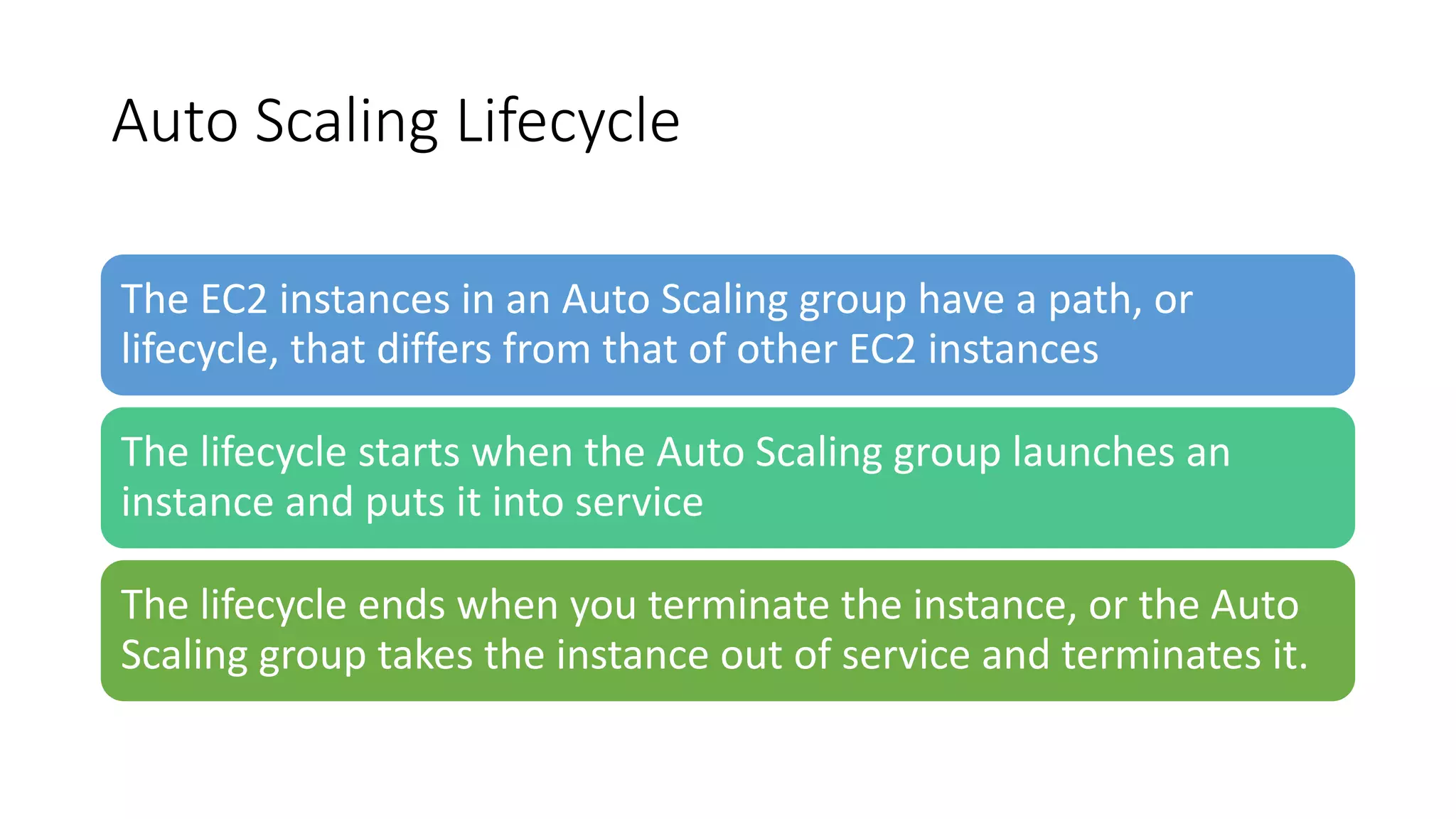 Auto Scaling Lifecycle
The EC2 instances in an Auto Scaling group have a path, or
lifecycle, that differs from that of other EC2 instances
The lifecycle starts when the Auto Scaling group launches an
instance and puts it into service
The lifecycle ends when you terminate the instance, or the Auto
Scaling group takes the instance out of service and terminates it.
 