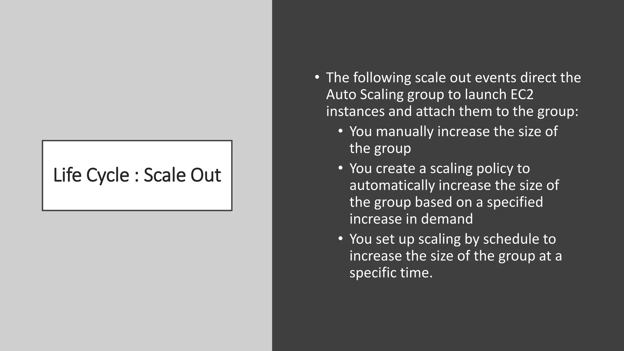 Life Cycle : Scale Out
• The following scale out events direct the
Auto Scaling group to launch EC2
instances and attach them to the group:
• You manually increase the size of
the group
• You create a scaling policy to
automatically increase the size of
the group based on a specified
increase in demand
• You set up scaling by schedule to
increase the size of the group at a
specific time.
 