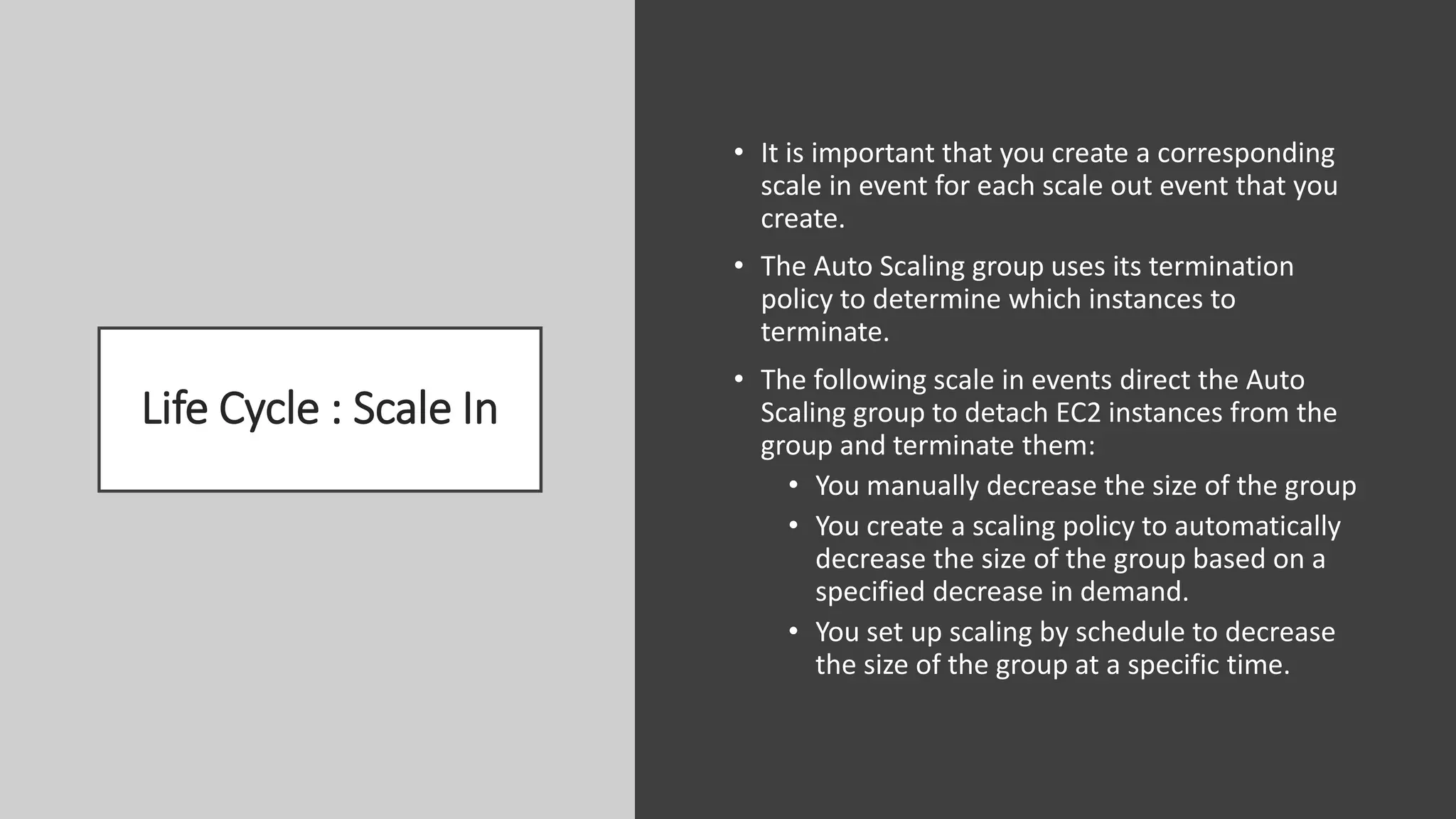 Life Cycle : Scale In
• It is important that you create a corresponding
scale in event for each scale out event that you
create.
• The Auto Scaling group uses its termination
policy to determine which instances to
terminate.
• The following scale in events direct the Auto
Scaling group to detach EC2 instances from the
group and terminate them:
• You manually decrease the size of the group
• You create a scaling policy to automatically
decrease the size of the group based on a
specified decrease in demand.
• You set up scaling by schedule to decrease
the size of the group at a specific time.
 