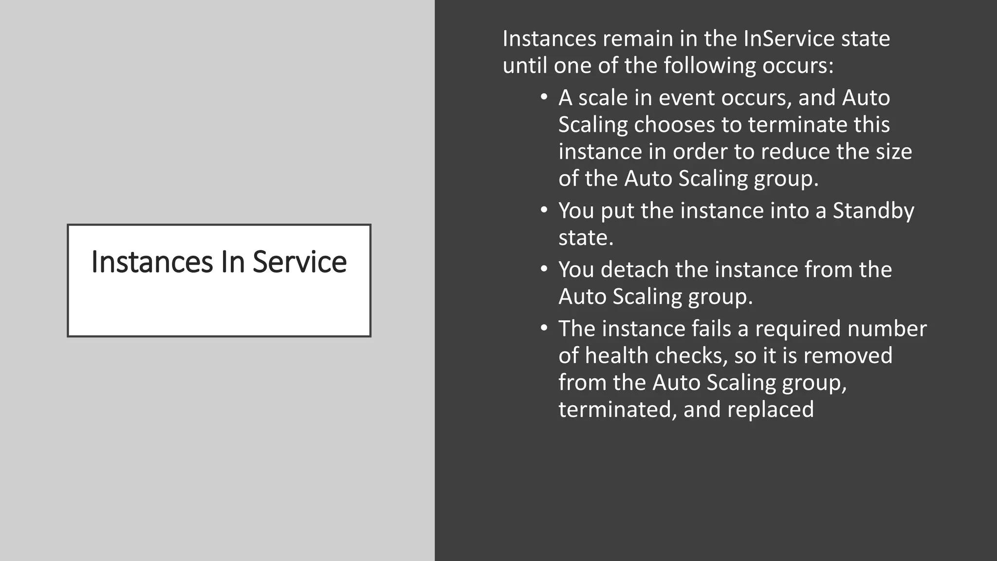 Instances In Service
Instances remain in the InService state
until one of the following occurs:
• A scale in event occurs, and Auto
Scaling chooses to terminate this
instance in order to reduce the size
of the Auto Scaling group.
• You put the instance into a Standby
state.
• You detach the instance from the
Auto Scaling group.
• The instance fails a required number
of health checks, so it is removed
from the Auto Scaling group,
terminated, and replaced
 