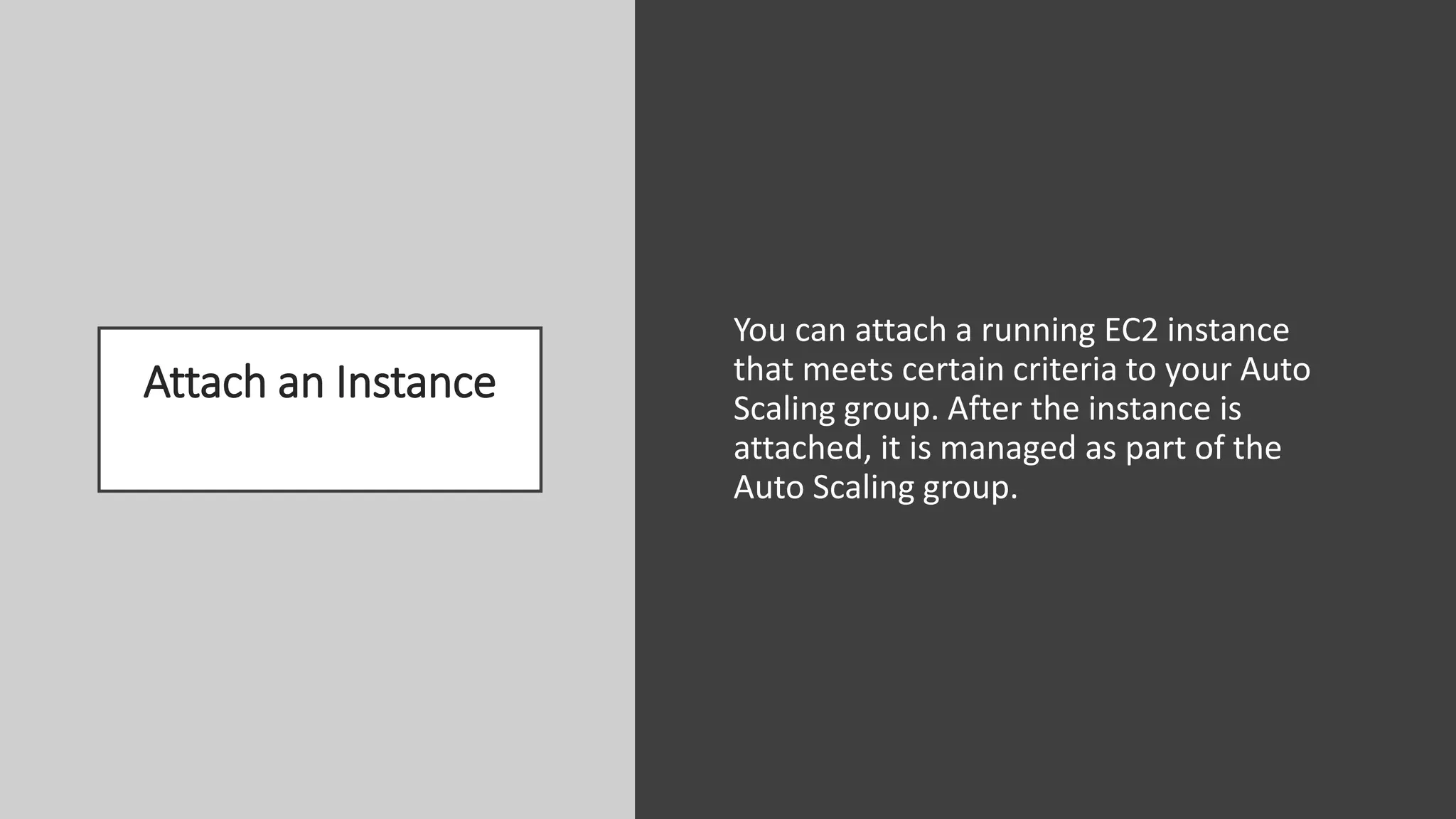 Attach an Instance
You can attach a running EC2 instance
that meets certain criteria to your Auto
Scaling group. After the instance is
attached, it is managed as part of the
Auto Scaling group.
 