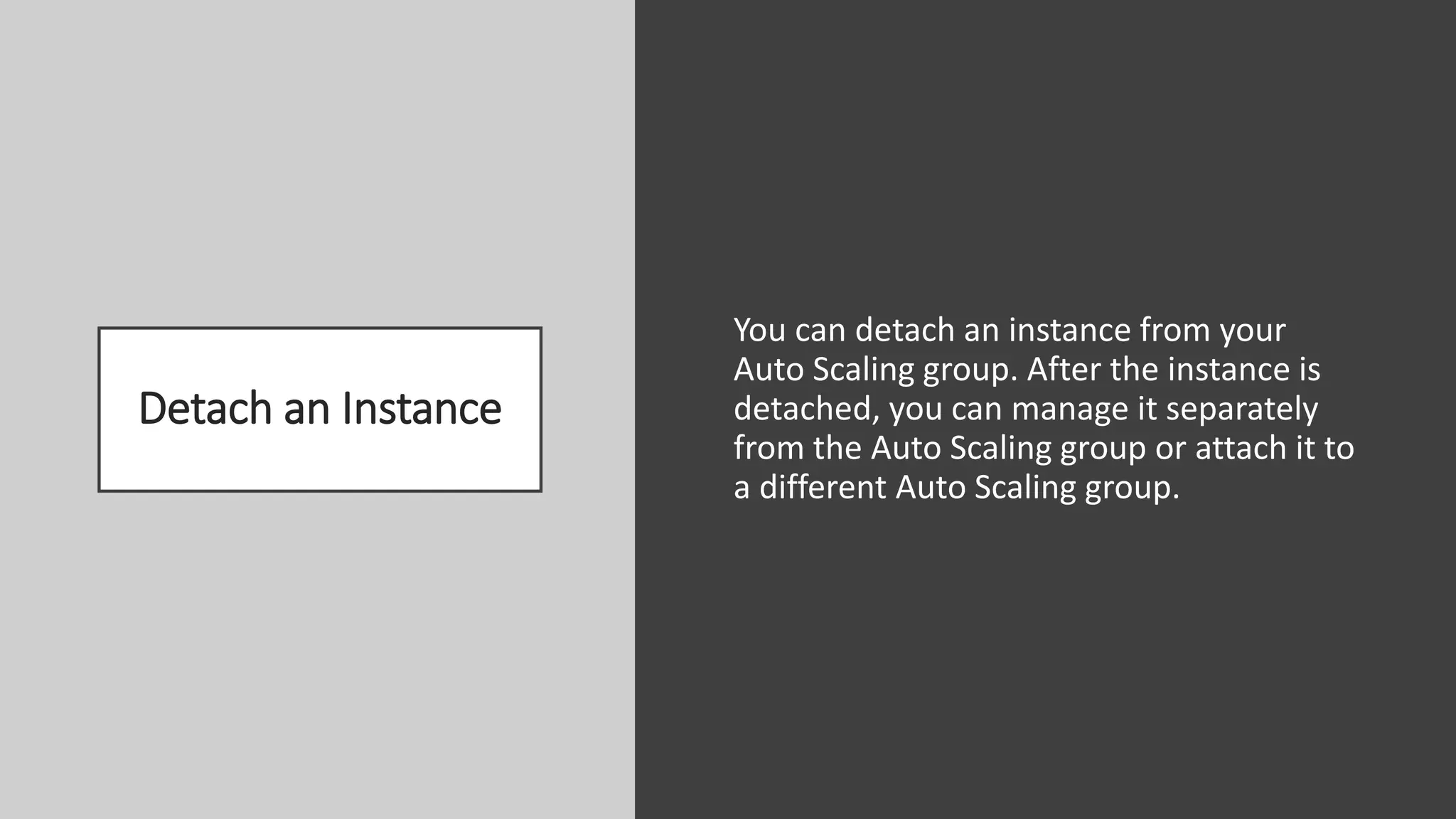 Detach an Instance
You can detach an instance from your
Auto Scaling group. After the instance is
detached, you can manage it separately
from the Auto Scaling group or attach it to
a different Auto Scaling group.
 