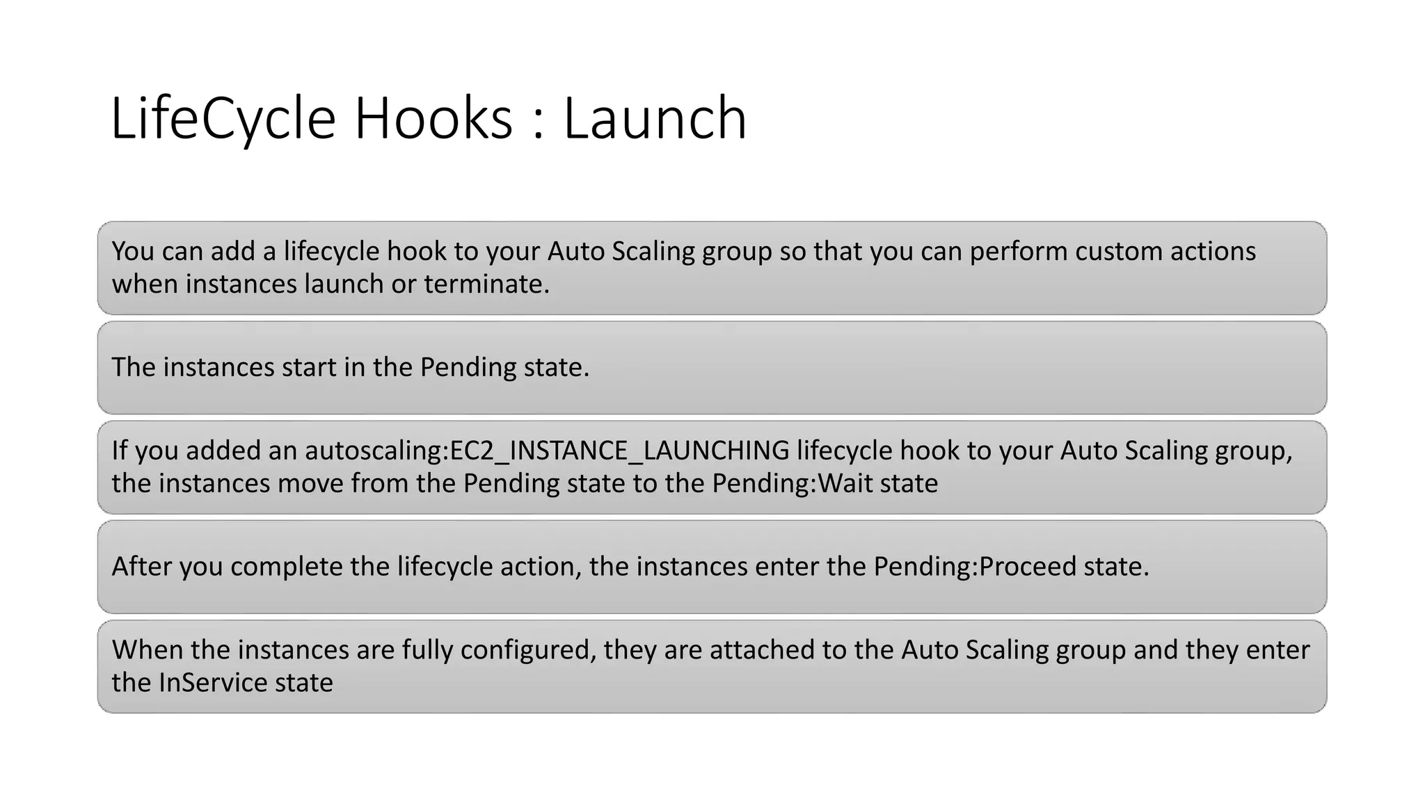 LifeCycle Hooks : Launch
You can add a lifecycle hook to your Auto Scaling group so that you can perform custom actions
when instances launch or terminate.
The instances start in the Pending state.
If you added an autoscaling:EC2_INSTANCE_LAUNCHING lifecycle hook to your Auto Scaling group,
the instances move from the Pending state to the Pending:Wait state
After you complete the lifecycle action, the instances enter the Pending:Proceed state.
When the instances are fully configured, they are attached to the Auto Scaling group and they enter
the InService state
 